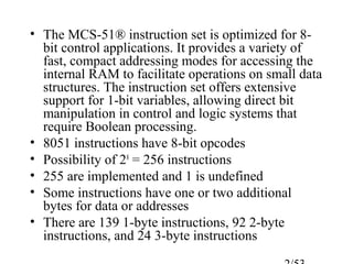 • The MCS-51® instruction set is optimized for 8-
bit control applications. It provides a variety of
fast, compact addressing modes for accessing the
internal RAM to facilitate operations on small data
structures. The instruction set offers extensive
support for 1-bit variables, allowing direct bit
manipulation in control and logic systems that
require Boolean processing.
• 8051 instructions have 8-bit opcodes
• Possibility of 28
= 256 instructions
• 255 are implemented and 1 is undefined
• Some instructions have one or two additional
bytes for data or addresses
• There are 139 1-byte instructions, 92 2-byte
instructions, and 24 3-byte instructions
 