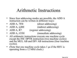 Arithmetic Instructions
• Since four addressing modes are possible, the ADD A
instruction can be written in different ways:
• ADD A, 7FH (direct addressing)
• ADD A, @R0 (indirect addressing)
• ADD A, R7 (register addressing)
• ADD A, #35H (immediate addressing)
• All arithmetic instructions execute one machine cycle
except the INC DPTR instruction (two machine cycles)
and the MUL AB and DIV AB instructions (four machine
cycles).
• (Note that one machine cycle takes 1 μs if the 8051 is
operating from a 12 MHz clock.)
 