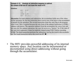• The 8051 provides powerful addressing of its internal
memory space. Any location can be incremented or
decremented using direct addressing without going
through the accumulator.
 