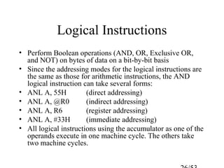 Logical Instructions
• Perform Boolean operations (AND, OR, Exclusive OR,
and NOT) on bytes of data on a bit-by-bit basis
• Since the addressing modes for the logical instructions are
the same as those for arithmetic instructions, the AND
logical instruction can take several forms:
• ANL A, 55H (direct addressing)
• ANL A, @R0 (indirect addressing)
• ANL A, R6 (register addressing)
• ANL A, #33H (immediate addressing)
• All logical instructions using the accumulator as one of the
operands execute in one machine cycle. The others take
two machine cycles.
 