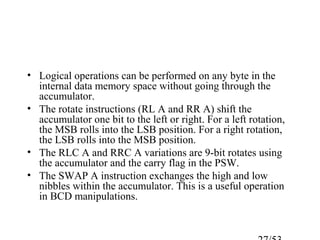 • Logical operations can be performed on any byte in the
internal data memory space without going through the
accumulator.
• The rotate instructions (RL A and RR A) shift the
accumulator one bit to the left or right. For a left rotation,
the MSB rolls into the LSB position. For a right rotation,
the LSB rolls into the MSB position.
• The RLC A and RRC A variations are 9-bit rotates using
the accumulator and the carry flag in the PSW.
• The SWAP A instruction exchanges the high and low
nibbles within the accumulator. This is a useful operation
in BCD manipulations.
 