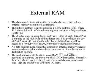 External RAM
• The data transfer instructions that move data between internal and
external memory use indirect addressing.
• The indirect address is specified using a 1-byte address (@Ri, where
Ri is either R0 or R1 of the selected register bank), or a 2-byte address
(@DPTR).
• The disadvantage in using 16-bit addresses is that all eight bits of Port
2 are used as the high-byte of the address bus. This precludes the use
of Port 2 as an I/O port. On the other hand, 8-bit addresses allow
access to a few Kbytes of RAM, without sacrificing all of Port 2.
• All data transfer instructions that operate on external memory execute
in two machine cycles and use the accumulator as either the source or
destination operand.
• The read and write strobes to external RAM (RD and WR) are
activated only during the execution of a MOVX instruction. Normally,
these signals are inactive (high), and if external data memory is not
used, they are available as dedicated I/O lines.
 