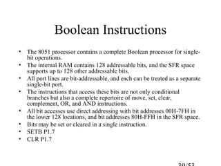 Boolean Instructions
• The 8051 processor contains a complete Boolean processor for single-
bit operations.
• The internal RAM contains 128 addressable bits, and the SFR space
supports up to 128 other addressable bits.
• All port lines are bit-addressable, and each can be treated as a separate
single-bit port.
• The instructions that access these bits are not only conditional
branches but also a complete repertoire of move, set, clear,
complement, OR, and AND instructions.
• All bit accesses use direct addressing with bit addresses 00H-7FH in
the lower 128 locations, and bit addresses 80H-FFH in the SFR space.
• Bits may be set or cleared in a single instruction.
• SETB P1.7
• CLR P1.7
 
