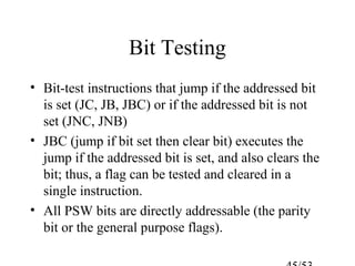 Bit Testing
• Bit-test instructions that jump if the addressed bit
is set (JC, JB, JBC) or if the addressed bit is not
set (JNC, JNB)
• JBC (jump if bit set then clear bit) executes the
jump if the addressed bit is set, and also clears the
bit; thus, a flag can be tested and cleared in a
single instruction.
• All PSW bits are directly addressable (the parity
bit or the general purpose flags).
 