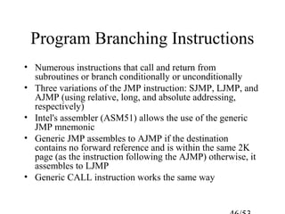 Program Branching Instructions
• Numerous instructions that call and return from
subroutines or branch conditionally or unconditionally
• Three variations of the JMP instruction: SJMP, LJMP, and
AJMP (using relative, long, and absolute addressing,
respectively)
• Intel's assembler (ASM51) allows the use of the generic
JMP mnemonic
• Generic JMP assembles to AJMP if the destination
contains no forward reference and is within the same 2K
page (as the instruction following the AJMP) otherwise, it
assembles to LJMP
• Generic CALL instruction works the same way
 