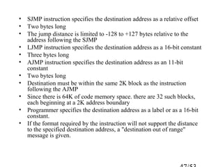 • SJMP instruction specifies the destination address as a relative offset
• Two bytes long
• The jump distance is limited to -128 to +127 bytes relative to the
address following the SJMP
• LJMP instruction specifies the destination address as a 16-bit constant
• Three bytes long
• AJMP instruction specifies the destination address as an 11-bit
constant
• Two bytes long
• Destination must be within the same 2K block as the instruction
following the AJMP
• Since there is 64K of code memory space. there are 32 such blocks,
each beginning at a 2K address boundary
• Programmer specifies the destination address as a label or as a 16-bit
constant.
• If the format required by the instruction will not support the distance
to the specified destination address, a "destination out of range"
message is given.
 