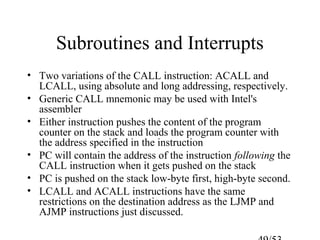 Subroutines and Interrupts
• Two variations of the CALL instruction: ACALL and
LCALL, using absolute and long addressing, respectively.
• Generic CALL mnemonic may be used with Intel's
assembler
• Either instruction pushes the content of the program
counter on the stack and loads the program counter with
the address specified in the instruction
• PC will contain the address of the instruction following the
CALL instruction when it gets pushed on the stack
• PC is pushed on the stack low-byte first, high-byte second.
• LCALL and ACALL instructions have the same
restrictions on the destination address as the LJMP and
AJMP instructions just discussed.
 
