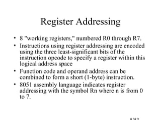 Register Addressing
• 8 "working registers," numbered R0 through R7.
• Instructions using register addressing are encoded
using the three least-significant bits of the
instruction opcode to specify a register within this
logical address space
• Function code and operand address can be
combined to form a short (1-byte) instruction.
• 8051 assembly language indicates register
addressing with the symbol Rn where n is from 0
to 7.
 