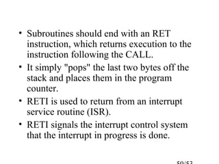 • Subroutines should end with an RET
instruction, which returns execution to the
instruction following the CALL.
• It simply "pops" the last two bytes off the
stack and places them in the program
counter.
• RETI is used to return from an interrupt
service routine (ISR).
• RETI signals the interrupt control system
that the interrupt in progress is done.
 