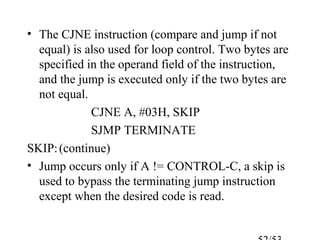 • The CJNE instruction (compare and jump if not
equal) is also used for loop control. Two bytes are
specified in the operand field of the instruction,
and the jump is executed only if the two bytes are
not equal.
CJNE A, #03H, SKIP
SJMP TERMINATE
SKIP:(continue)
• Jump occurs only if A != CONTROL-C, a skip is
used to bypass the terminating jump instruction
except when the desired code is read.
 