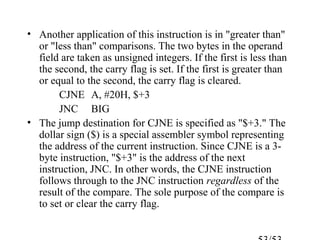 • Another application of this instruction is in "greater than"
or "less than" comparisons. The two bytes in the operand
field are taken as unsigned integers. If the first is less than
the second, the carry flag is set. If the first is greater than
or equal to the second, the carry flag is cleared.
CJNE A, #20H, $+3
JNC BIG
• The jump destination for CJNE is specified as "$+3." The
dollar sign ($) is a special assembler symbol representing
the address of the current instruction. Since CJNE is a 3-
byte instruction, "$+3" is the address of the next
instruction, JNC. In other words, the CJNE instruction
follows through to the JNC instruction regardless of the
result of the compare. The sole purpose of the compare is
to set or clear the carry flag.
 