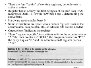 • There are four "banks" of working registers, but only one is
active at a time.
• Register banks occupy the first 32 bytes of on-chip data RAM
(addresses OOH-1FH) with PSW bits 4 and 3 determining the
active bank
• Hardware reset enables bank 0
• Some instructions are specific to a certain register, such as the
accumulator, data pointer, etc., so address bits are not needed.
• Opcode itself indicates the register
• These "register-specific" instructions refer to the accumulator as
"A," the data pointer as "DPTR," the program counter as "PC,"
the carry flag as "C," and the accumulator-B register pair as
"AB."
 