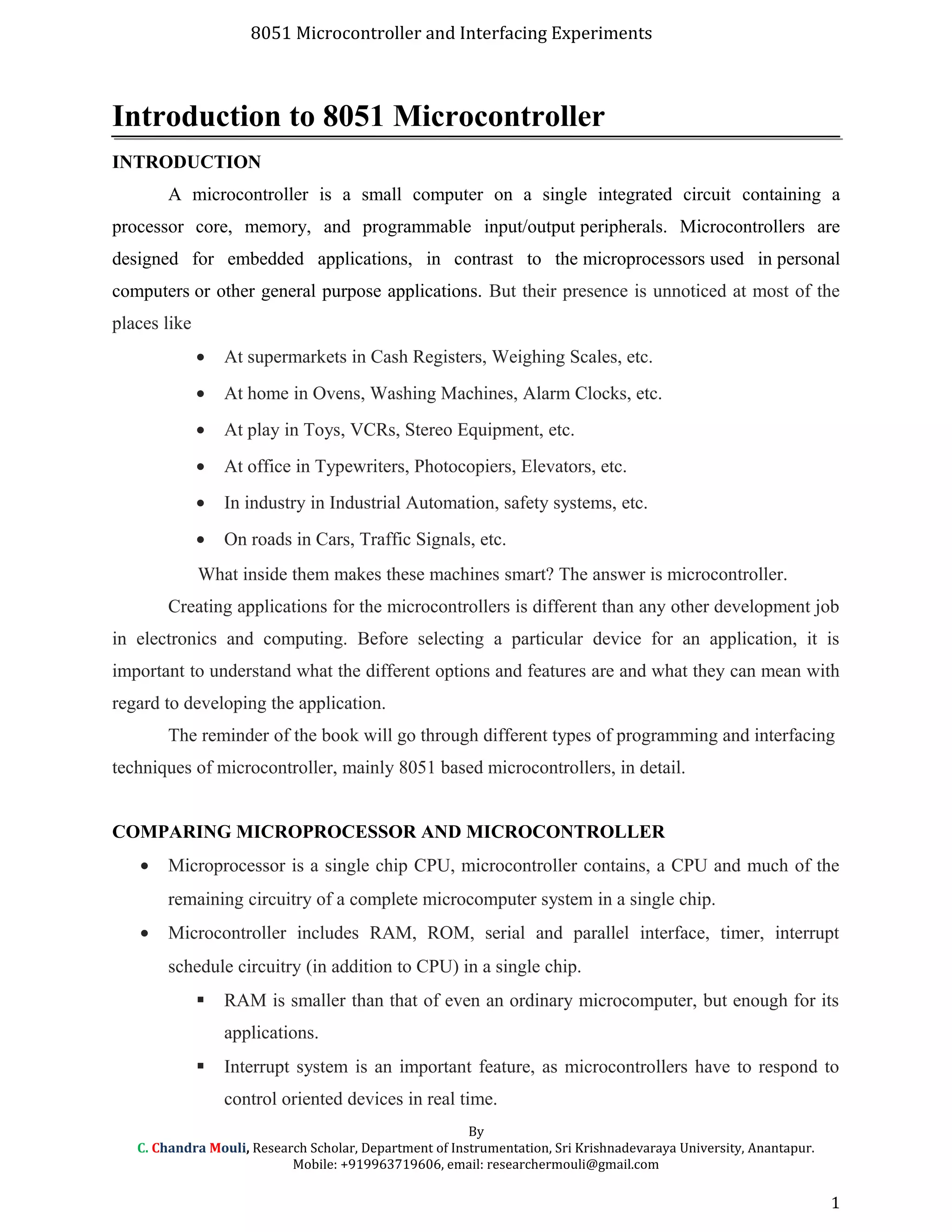 8051 Microcontroller and Interfacing Experiments
Introduction to 8051 Microcontroller
INTRODUCTION
A microcontroller is a small computer on a single integrated circuit containing a
processor core, memory, and programmable input/output peripherals. Microcontrollers are
designed for embedded applications, in contrast to the microprocessors used in personal
computers or other general purpose applications. But their presence is unnoticed at most of the
places like
• At supermarkets in Cash Registers, Weighing Scales, etc.
• At home in Ovens, Washing Machines, Alarm Clocks, etc.
• At play in Toys, VCRs, Stereo Equipment, etc.
• At office in Typewriters, Photocopiers, Elevators, etc.
• In industry in Industrial Automation, safety systems, etc.
• On roads in Cars, Traffic Signals, etc.
What inside them makes these machines smart? The answer is microcontroller.
Creating applications for the microcontrollers is different than any other development job
in electronics and computing. Before selecting a particular device for an application, it is
important to understand what the different options and features are and what they can mean with
regard to developing the application.
The reminder of the book will go through different types of programming and interfacing
techniques of microcontroller, mainly 8051 based microcontrollers, in detail.
COMPARING MICROPROCESSOR AND MICROCONTROLLER
• Microprocessor is a single chip CPU, microcontroller contains, a CPU and much of the
remaining circuitry of a complete microcomputer system in a single chip.
• Microcontroller includes RAM, ROM, serial and parallel interface, timer, interrupt
schedule circuitry (in addition to CPU) in a single chip.
 RAM is smaller than that of even an ordinary microcomputer, but enough for its
applications.
 Interrupt system is an important feature, as microcontrollers have to respond to
control oriented devices in real time.
By
C. Chandra Mouli, Research Scholar, Department of Instrumentation, Sri Krishnadevaraya University, Anantapur.
Mobile: +919963719606, email: researchermouli@gmail.com
1
 