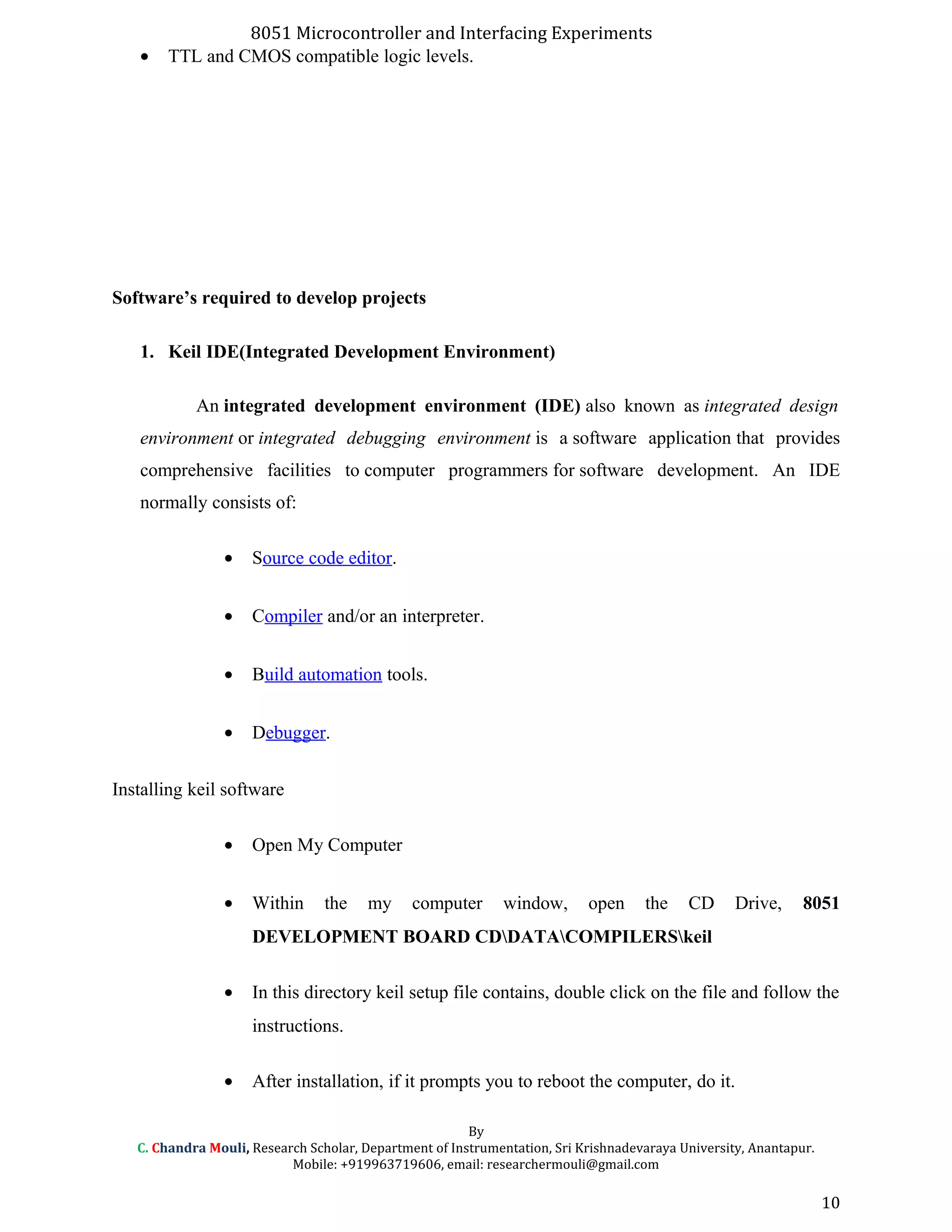 8051 Microcontroller and Interfacing Experiments
• TTL and CMOS compatible logic levels.
Software’s required to develop projects
1. Keil IDE(Integrated Development Environment)
An integrated development environment (IDE) also known as integrated design
environment or integrated debugging environment is a software application that provides
comprehensive facilities to computer programmers for software development. An IDE
normally consists of:
• Source code editor.
• Compiler and/or an interpreter.
• Build automation tools.
• Debugger.
Installing keil software
• Open My Computer
• Within the my computer window, open the CD Drive, 8051
DEVELOPMENT BOARD CDDATACOMPILERSkeil
• In this directory keil setup file contains, double click on the file and follow the
instructions.
• After installation, if it prompts you to reboot the computer, do it.
By
C. Chandra Mouli, Research Scholar, Department of Instrumentation, Sri Krishnadevaraya University, Anantapur.
Mobile: +919963719606, email: researchermouli@gmail.com
10
 