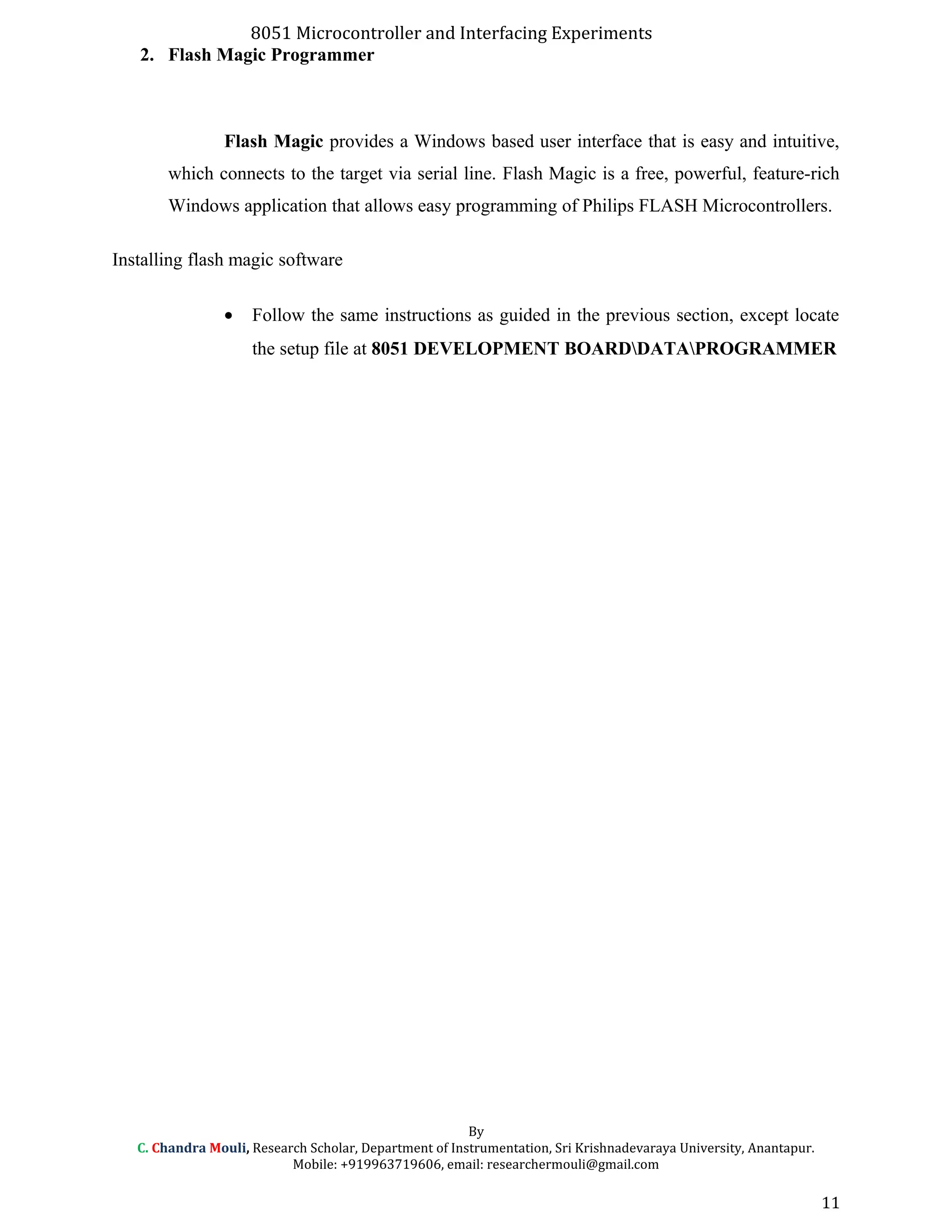 8051 Microcontroller and Interfacing Experiments
2. Flash Magic Programmer
Flash Magic provides a Windows based user interface that is easy and intuitive,
which connects to the target via serial line. Flash Magic is a free, powerful, feature-rich
Windows application that allows easy programming of Philips FLASH Microcontrollers.
Installing flash magic software
• Follow the same instructions as guided in the previous section, except locate
the setup file at 8051 DEVELOPMENT BOARDDATAPROGRAMMER
By
C. Chandra Mouli, Research Scholar, Department of Instrumentation, Sri Krishnadevaraya University, Anantapur.
Mobile: +919963719606, email: researchermouli@gmail.com
11
 