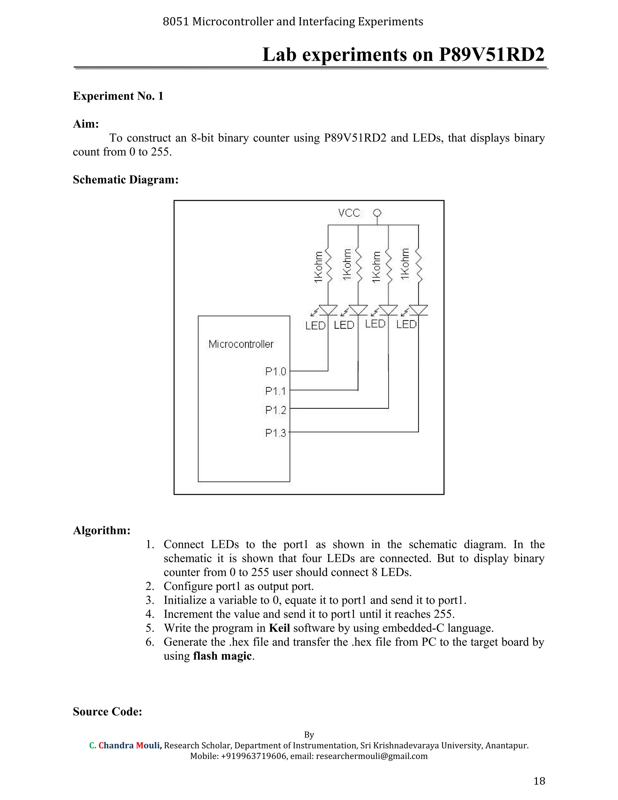 8051 Microcontroller and Interfacing Experiments
Lab experiments on P89V51RD2
Experiment No. 1
Aim:
To construct an 8-bit binary counter using P89V51RD2 and LEDs, that displays binary
count from 0 to 255.
Schematic Diagram:
Algorithm:
1. Connect LEDs to the port1 as shown in the schematic diagram. In the
schematic it is shown that four LEDs are connected. But to display binary
counter from 0 to 255 user should connect 8 LEDs.
2. Configure port1 as output port.
3. Initialize a variable to 0, equate it to port1 and send it to port1.
4. Increment the value and send it to port1 until it reaches 255.
5. Write the program in Keil software by using embedded-C language.
6. Generate the .hex file and transfer the .hex file from PC to the target board by
using flash magic.
Source Code:
By
C. Chandra Mouli, Research Scholar, Department of Instrumentation, Sri Krishnadevaraya University, Anantapur.
Mobile: +919963719606, email: researchermouli@gmail.com
18
 