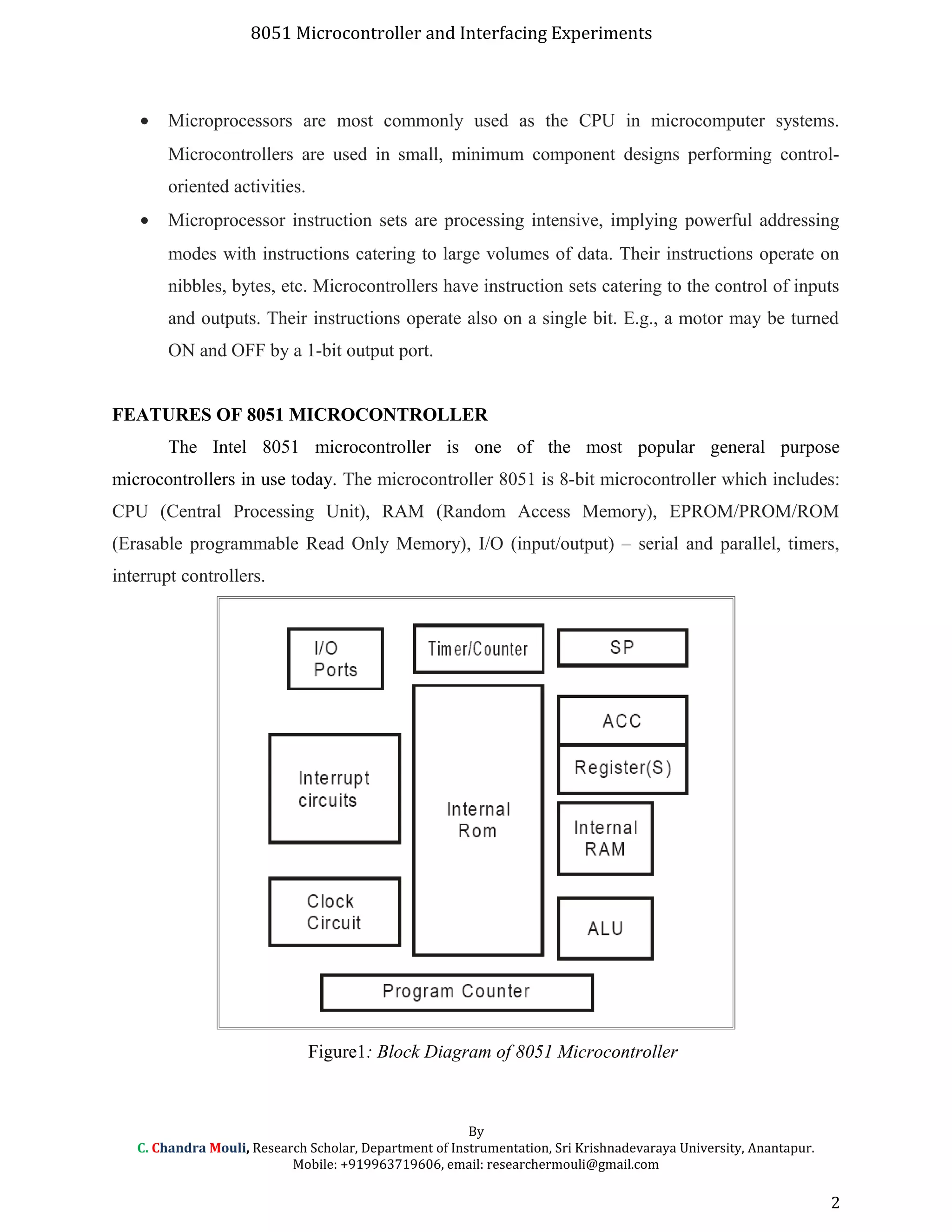 8051 Microcontroller and Interfacing Experiments
• Microprocessors are most commonly used as the CPU in microcomputer systems.
Microcontrollers are used in small, minimum component designs performing control-
oriented activities.
• Microprocessor instruction sets are processing intensive, implying powerful addressing
modes with instructions catering to large volumes of data. Their instructions operate on
nibbles, bytes, etc. Microcontrollers have instruction sets catering to the control of inputs
and outputs. Their instructions operate also on a single bit. E.g., a motor may be turned
ON and OFF by a 1-bit output port.
FEATURES OF 8051 MICROCONTROLLER
The Intel 8051 microcontroller is one of the most popular general purpose
microcontrollers in use today. The microcontroller 8051 is 8-bit microcontroller which includes:
CPU (Central Processing Unit), RAM (Random Access Memory), EPROM/PROM/ROM
(Erasable programmable Read Only Memory), I/O (input/output) – serial and parallel, timers,
interrupt controllers.
Figure1: Block Diagram of 8051 Microcontroller
By
C. Chandra Mouli, Research Scholar, Department of Instrumentation, Sri Krishnadevaraya University, Anantapur.
Mobile: +919963719606, email: researchermouli@gmail.com
2
 