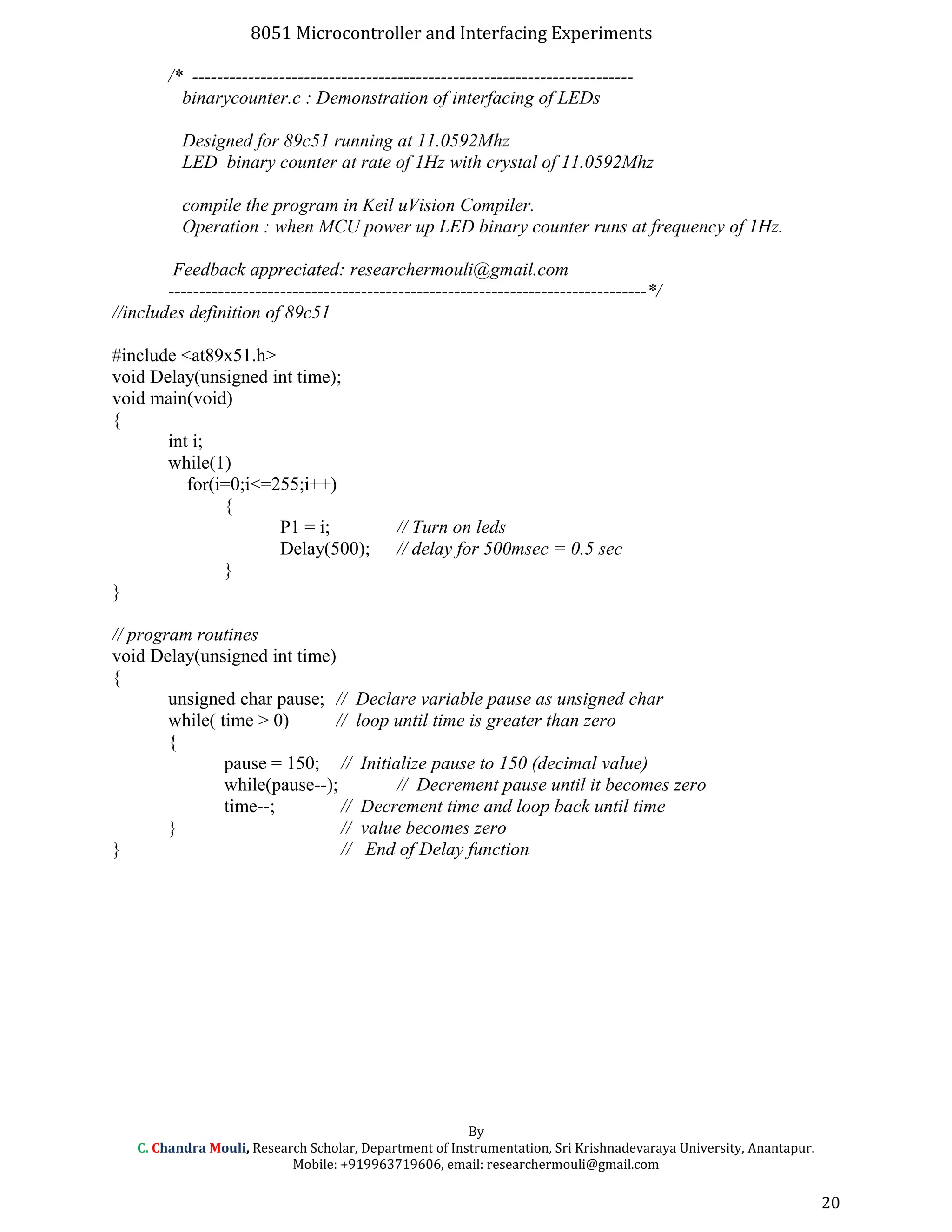 8051 Microcontroller and Interfacing Experiments
/* -----------------------------------------------------------------------
binarycounter.c : Demonstration of interfacing of LEDs
Designed for 89c51 running at 11.0592Mhz
LED binary counter at rate of 1Hz with crystal of 11.0592Mhz
compile the program in Keil uVision Compiler.
Operation : when MCU power up LED binary counter runs at frequency of 1Hz.
Feedback appreciated: researchermouli@gmail.com
-----------------------------------------------------------------------------*/
//includes definition of 89c51
#include <at89x51.h>
void Delay(unsigned int time);
void main(void)
{
int i;
while(1)
for(i=0;i<=255;i++)
{
P1 = i; // Turn on leds
Delay(500); // delay for 500msec = 0.5 sec
}
}
// program routines
void Delay(unsigned int time)
{
unsigned char pause; // Declare variable pause as unsigned char
while( time > 0) // loop until time is greater than zero
{
pause = 150; // Initialize pause to 150 (decimal value)
while(pause--); // Decrement pause until it becomes zero
time--; // Decrement time and loop back until time
} // value becomes zero
} // End of Delay function
By
C. Chandra Mouli, Research Scholar, Department of Instrumentation, Sri Krishnadevaraya University, Anantapur.
Mobile: +919963719606, email: researchermouli@gmail.com
20
 