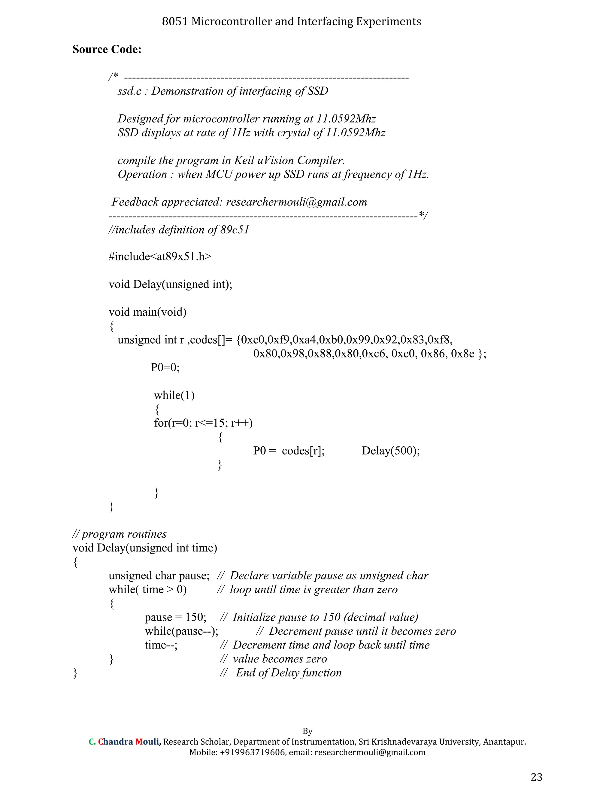 8051 Microcontroller and Interfacing Experiments
Source Code:
/* -----------------------------------------------------------------------
ssd.c : Demonstration of interfacing of SSD
Designed for microcontroller running at 11.0592Mhz
SSD displays at rate of 1Hz with crystal of 11.0592Mhz
compile the program in Keil uVision Compiler.
Operation : when MCU power up SSD runs at frequency of 1Hz.
Feedback appreciated: researchermouli@gmail.com
-----------------------------------------------------------------------------*/
//includes definition of 89c51
#include<at89x51.h>
void Delay(unsigned int);
void main(void)
{
unsigned int r ,codes[]= {0xc0,0xf9,0xa4,0xb0,0x99,0x92,0x83,0xf8,
0x80,0x98,0x88,0x80,0xc6, 0xc0, 0x86, 0x8e };
P0=0;
while(1)
{
for(r=0; r<=15; r++)
{
P0 = codes[r]; Delay(500);
}
}
}
// program routines
void Delay(unsigned int time)
{
unsigned char pause; // Declare variable pause as unsigned char
while( time > 0) // loop until time is greater than zero
{
pause = 150; // Initialize pause to 150 (decimal value)
while(pause--); // Decrement pause until it becomes zero
time--; // Decrement time and loop back until time
} // value becomes zero
} // End of Delay function
By
C. Chandra Mouli, Research Scholar, Department of Instrumentation, Sri Krishnadevaraya University, Anantapur.
Mobile: +919963719606, email: researchermouli@gmail.com
23
 