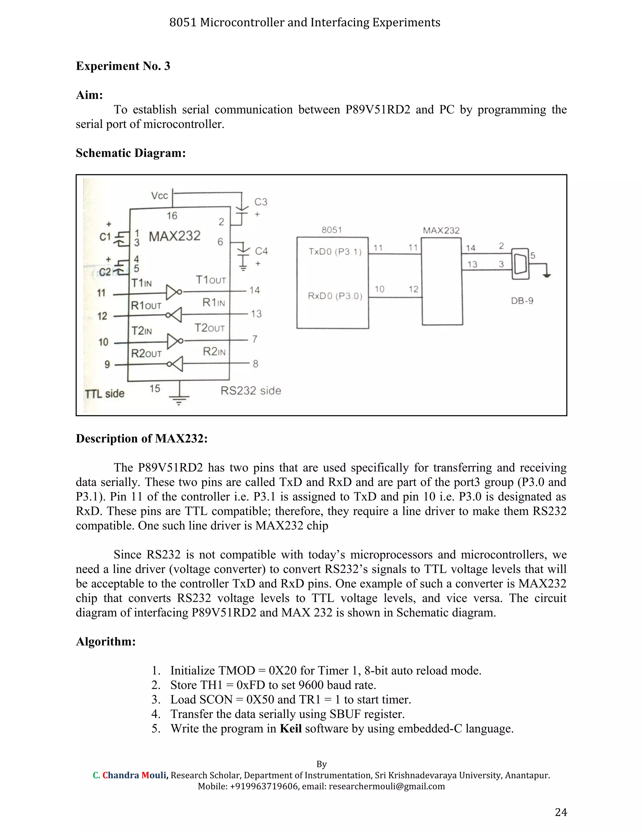 8051 Microcontroller and Interfacing Experiments
Experiment No. 3
Aim:
To establish serial communication between P89V51RD2 and PC by programming the
serial port of microcontroller.
Schematic Diagram:
Description of MAX232:
The P89V51RD2 has two pins that are used specifically for transferring and receiving
data serially. These two pins are called TxD and RxD and are part of the port3 group (P3.0 and
P3.1). Pin 11 of the controller i.e. P3.1 is assigned to TxD and pin 10 i.e. P3.0 is designated as
RxD. These pins are TTL compatible; therefore, they require a line driver to make them RS232
compatible. One such line driver is MAX232 chip
Since RS232 is not compatible with today’s microprocessors and microcontrollers, we
need a line driver (voltage converter) to convert RS232’s signals to TTL voltage levels that will
be acceptable to the controller TxD and RxD pins. One example of such a converter is MAX232
chip that converts RS232 voltage levels to TTL voltage levels, and vice versa. The circuit
diagram of interfacing P89V51RD2 and MAX 232 is shown in Schematic diagram.
Algorithm:
1. Initialize TMOD = 0X20 for Timer 1, 8-bit auto reload mode.
2. Store TH1 = 0xFD to set 9600 baud rate.
3. Load SCON = 0X50 and TR1 = 1 to start timer.
4. Transfer the data serially using SBUF register.
5. Write the program in Keil software by using embedded-C language.
By
C. Chandra Mouli, Research Scholar, Department of Instrumentation, Sri Krishnadevaraya University, Anantapur.
Mobile: +919963719606, email: researchermouli@gmail.com
24
 