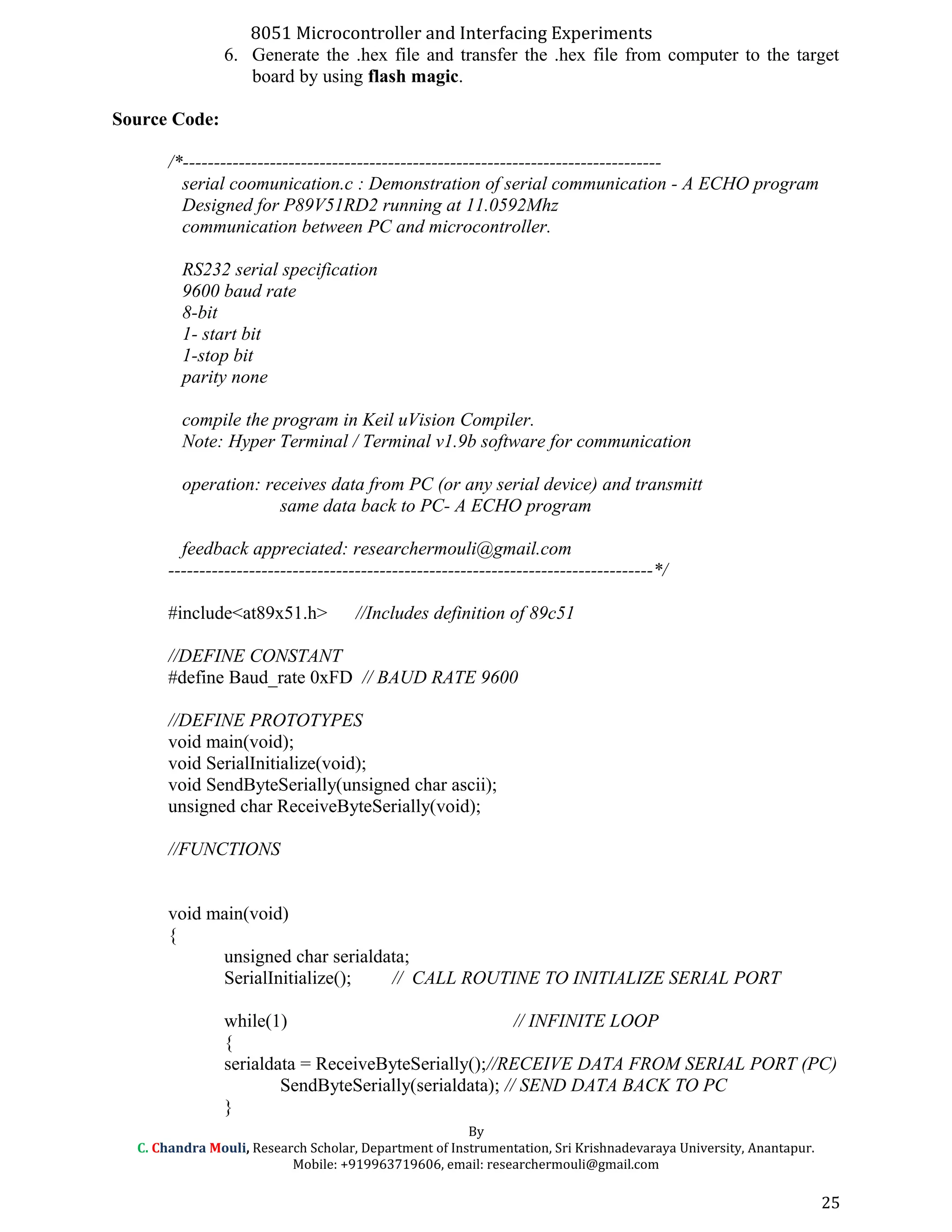 8051 Microcontroller and Interfacing Experiments
6. Generate the .hex file and transfer the .hex file from computer to the target
board by using flash magic.
Source Code:
/*-----------------------------------------------------------------------------
serial coomunication.c : Demonstration of serial communication - A ECHO program
Designed for P89V51RD2 running at 11.0592Mhz
communication between PC and microcontroller.
RS232 serial specification
9600 baud rate
8-bit
1- start bit
1-stop bit
parity none
compile the program in Keil uVision Compiler.
Note: Hyper Terminal / Terminal v1.9b software for communication
operation: receives data from PC (or any serial device) and transmitt
same data back to PC- A ECHO program
feedback appreciated: researchermouli@gmail.com
------------------------------------------------------------------------------*/
#include<at89x51.h> //Includes definition of 89c51
//DEFINE CONSTANT
#define Baud_rate 0xFD // BAUD RATE 9600
//DEFINE PROTOTYPES
void main(void);
void SerialInitialize(void);
void SendByteSerially(unsigned char ascii);
unsigned char ReceiveByteSerially(void);
//FUNCTIONS
void main(void)
{
unsigned char serialdata;
SerialInitialize(); // CALL ROUTINE TO INITIALIZE SERIAL PORT
while(1) // INFINITE LOOP
{
serialdata = ReceiveByteSerially();//RECEIVE DATA FROM SERIAL PORT (PC)
SendByteSerially(serialdata); // SEND DATA BACK TO PC
}
By
C. Chandra Mouli, Research Scholar, Department of Instrumentation, Sri Krishnadevaraya University, Anantapur.
Mobile: +919963719606, email: researchermouli@gmail.com
25
 