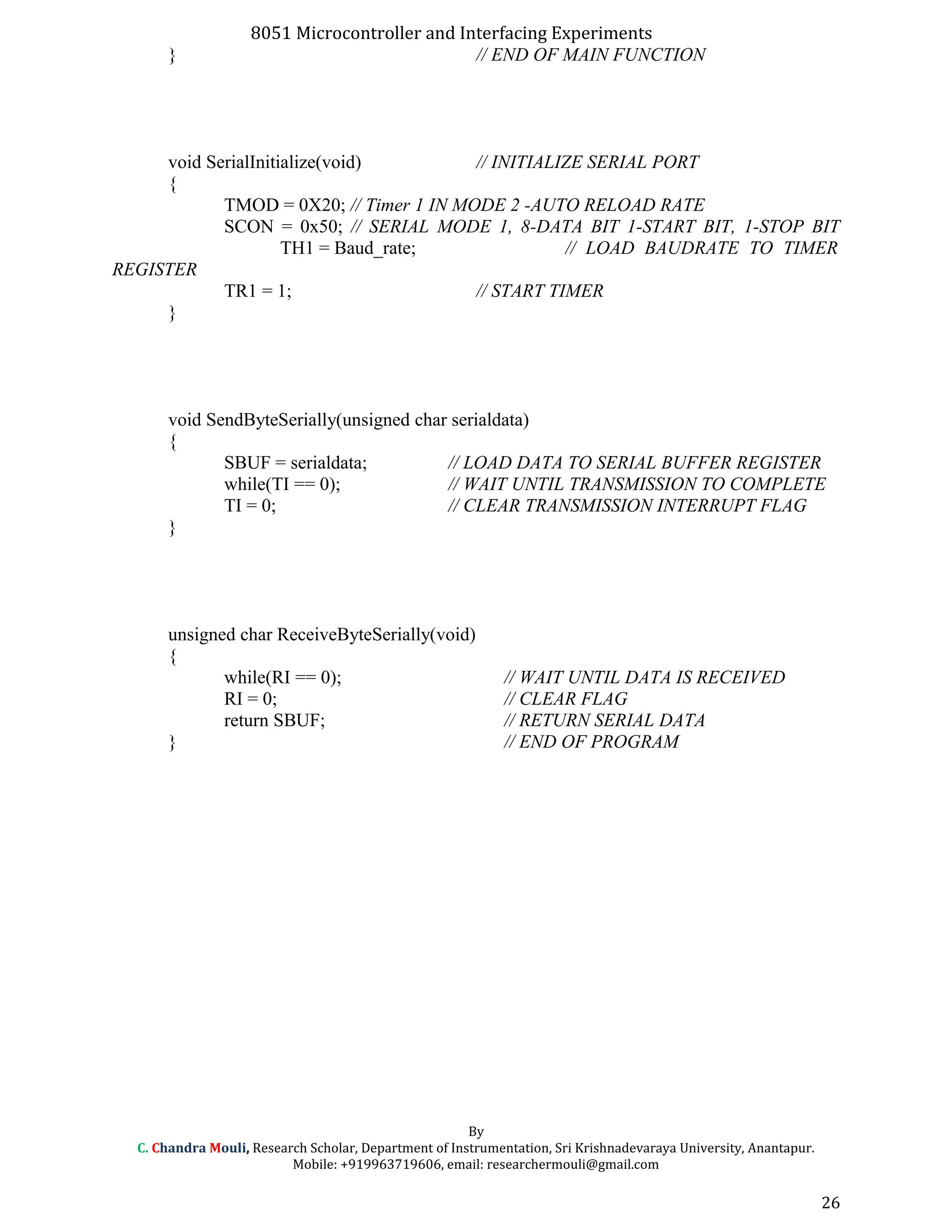 8051 Microcontroller and Interfacing Experiments
} // END OF MAIN FUNCTION
void SerialInitialize(void) // INITIALIZE SERIAL PORT
{
TMOD = 0X20; // Timer 1 IN MODE 2 -AUTO RELOAD RATE
SCON = 0x50; // SERIAL MODE 1, 8-DATA BIT 1-START BIT, 1-STOP BIT
TH1 = Baud_rate; // LOAD BAUDRATE TO TIMER
REGISTER
TR1 = 1; // START TIMER
}
void SendByteSerially(unsigned char serialdata)
{
SBUF = serialdata; // LOAD DATA TO SERIAL BUFFER REGISTER
while(TI == 0); // WAIT UNTIL TRANSMISSION TO COMPLETE
TI = 0; // CLEAR TRANSMISSION INTERRUPT FLAG
}
unsigned char ReceiveByteSerially(void)
{
while(RI == 0); // WAIT UNTIL DATA IS RECEIVED
RI = 0; // CLEAR FLAG
return SBUF; // RETURN SERIAL DATA
} // END OF PROGRAM
By
C. Chandra Mouli, Research Scholar, Department of Instrumentation, Sri Krishnadevaraya University, Anantapur.
Mobile: +919963719606, email: researchermouli@gmail.com
26
 