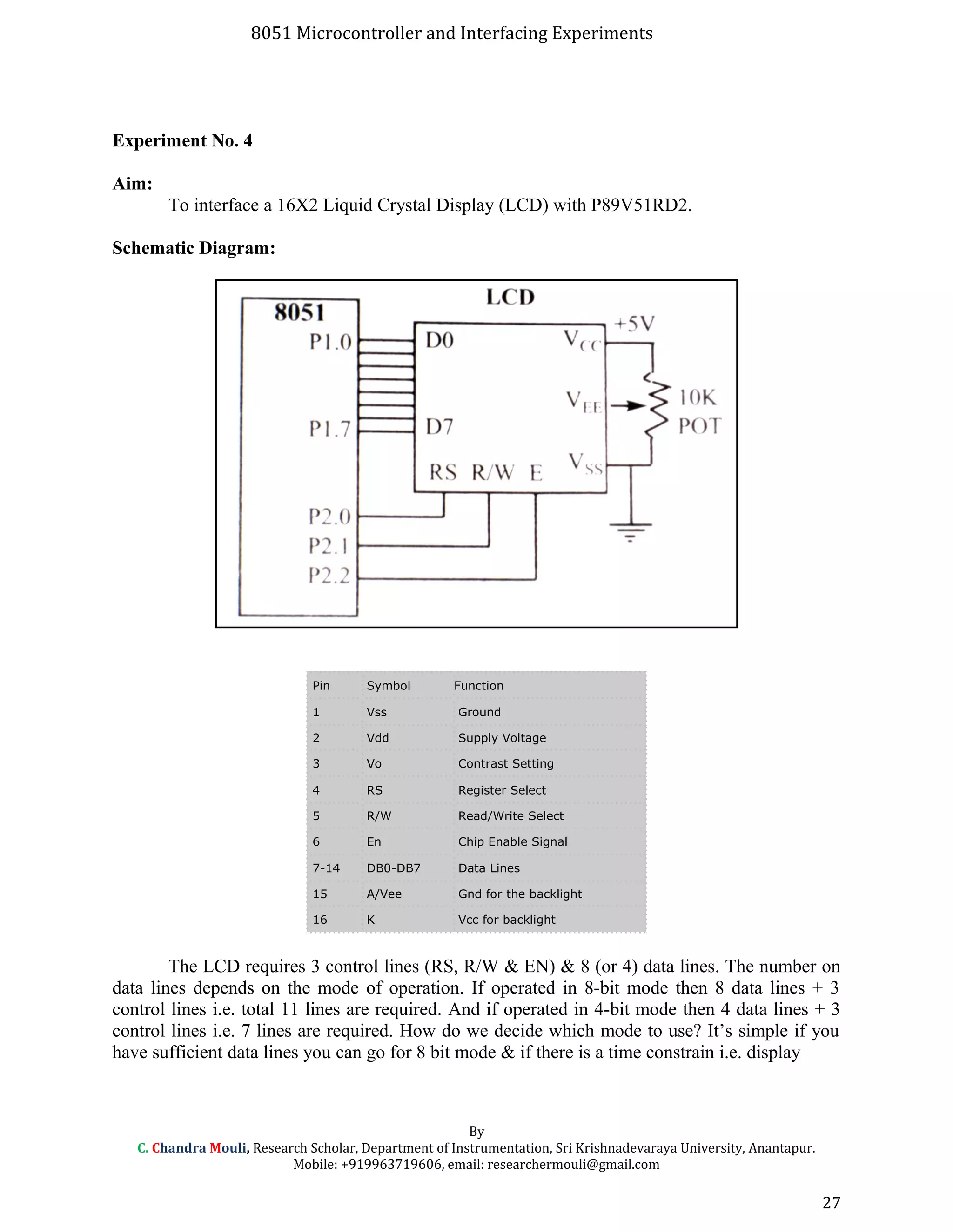 8051 Microcontroller and Interfacing Experiments
Experiment No. 4
Aim:
To interface a 16X2 Liquid Crystal Display (LCD) with P89V51RD2.
Schematic Diagram:
Pin Symbol Function
1 Vss Ground
2 Vdd Supply Voltage
3 Vo Contrast Setting
4 RS Register Select
5 R/W Read/Write Select
6 En Chip Enable Signal
7-14 DB0-DB7 Data Lines
15 A/Vee Gnd for the backlight
16 K Vcc for backlight
The LCD requires 3 control lines (RS, R/W & EN) & 8 (or 4) data lines. The number on
data lines depends on the mode of operation. If operated in 8-bit mode then 8 data lines + 3
control lines i.e. total 11 lines are required. And if operated in 4-bit mode then 4 data lines + 3
control lines i.e. 7 lines are required. How do we decide which mode to use? It’s simple if you
have sufficient data lines you can go for 8 bit mode & if there is a time constrain i.e. display
By
C. Chandra Mouli, Research Scholar, Department of Instrumentation, Sri Krishnadevaraya University, Anantapur.
Mobile: +919963719606, email: researchermouli@gmail.com
27
 