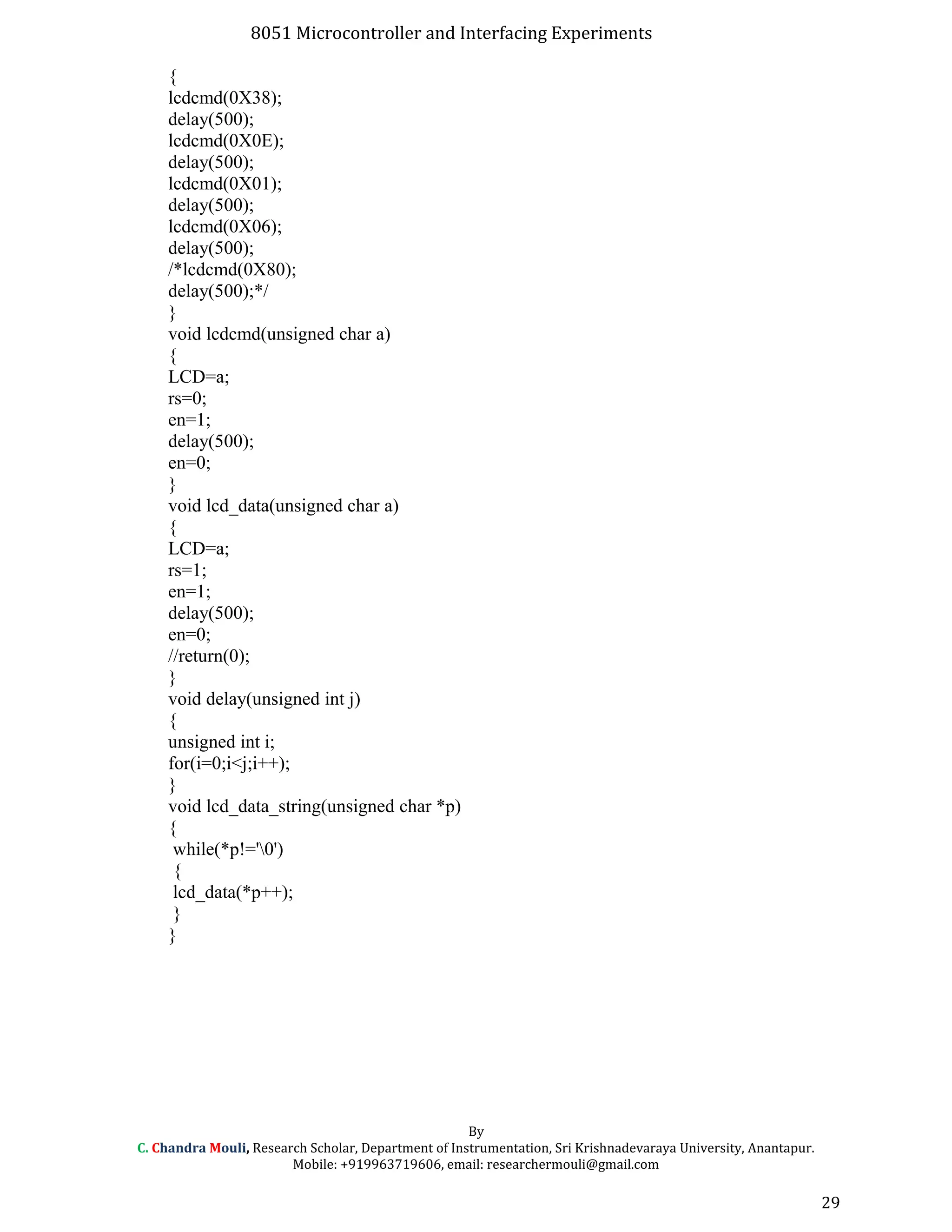 8051 Microcontroller and Interfacing Experiments
{
lcdcmd(0X38);
delay(500);
lcdcmd(0X0E);
delay(500);
lcdcmd(0X01);
delay(500);
lcdcmd(0X06);
delay(500);
/*lcdcmd(0X80);
delay(500);*/
}
void lcdcmd(unsigned char a)
{
LCD=a;
rs=0;
en=1;
delay(500);
en=0;
}
void lcd_data(unsigned char a)
{
LCD=a;
rs=1;
en=1;
delay(500);
en=0;
//return(0);
}
void delay(unsigned int j)
{
unsigned int i;
for(i=0;i<j;i++);
}
void lcd_data_string(unsigned char *p)
{
while(*p!='0')
{
lcd_data(*p++);
}
}
By
C. Chandra Mouli, Research Scholar, Department of Instrumentation, Sri Krishnadevaraya University, Anantapur.
Mobile: +919963719606, email: researchermouli@gmail.com
29
 