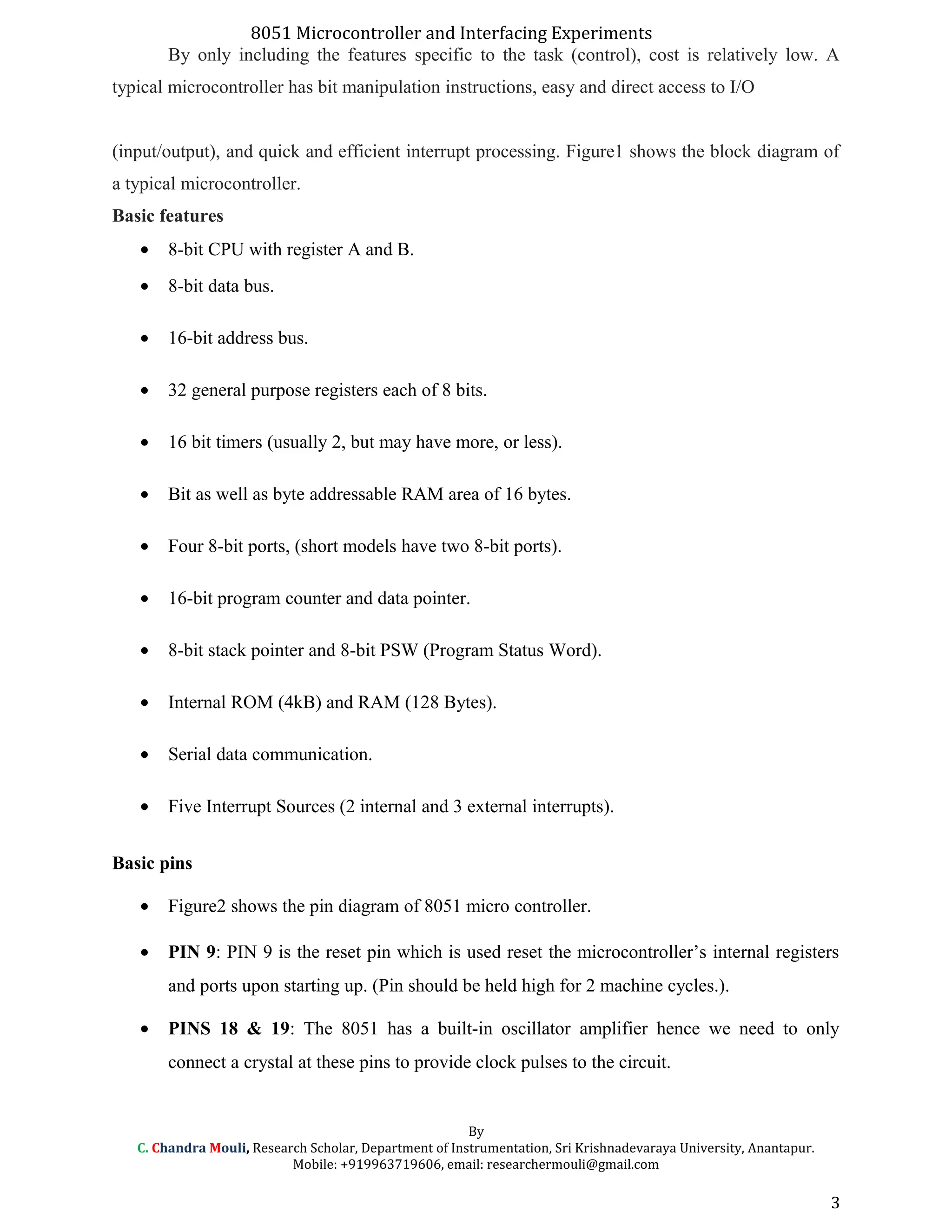 8051 Microcontroller and Interfacing Experiments
By only including the features specific to the task (control), cost is relatively low. A
typical microcontroller has bit manipulation instructions, easy and direct access to I/O
(input/output), and quick and efficient interrupt processing. Figure1 shows the block diagram of
a typical microcontroller.
Basic features
• 8-bit CPU with register A and B.
• 8-bit data bus.
• 16-bit address bus.
• 32 general purpose registers each of 8 bits.
• 16 bit timers (usually 2, but may have more, or less).
• Bit as well as byte addressable RAM area of 16 bytes.
• Four 8-bit ports, (short models have two 8-bit ports).
• 16-bit program counter and data pointer.
• 8-bit stack pointer and 8-bit PSW (Program Status Word).
• Internal ROM (4kB) and RAM (128 Bytes).
• Serial data communication.
• Five Interrupt Sources (2 internal and 3 external interrupts).
Basic pins
• Figure2 shows the pin diagram of 8051 micro controller.
• PIN 9: PIN 9 is the reset pin which is used reset the microcontroller’s internal registers
and ports upon starting up. (Pin should be held high for 2 machine cycles.).
• PINS 18 & 19: The 8051 has a built-in oscillator amplifier hence we need to only
connect a crystal at these pins to provide clock pulses to the circuit.
By
C. Chandra Mouli, Research Scholar, Department of Instrumentation, Sri Krishnadevaraya University, Anantapur.
Mobile: +919963719606, email: researchermouli@gmail.com
3
 