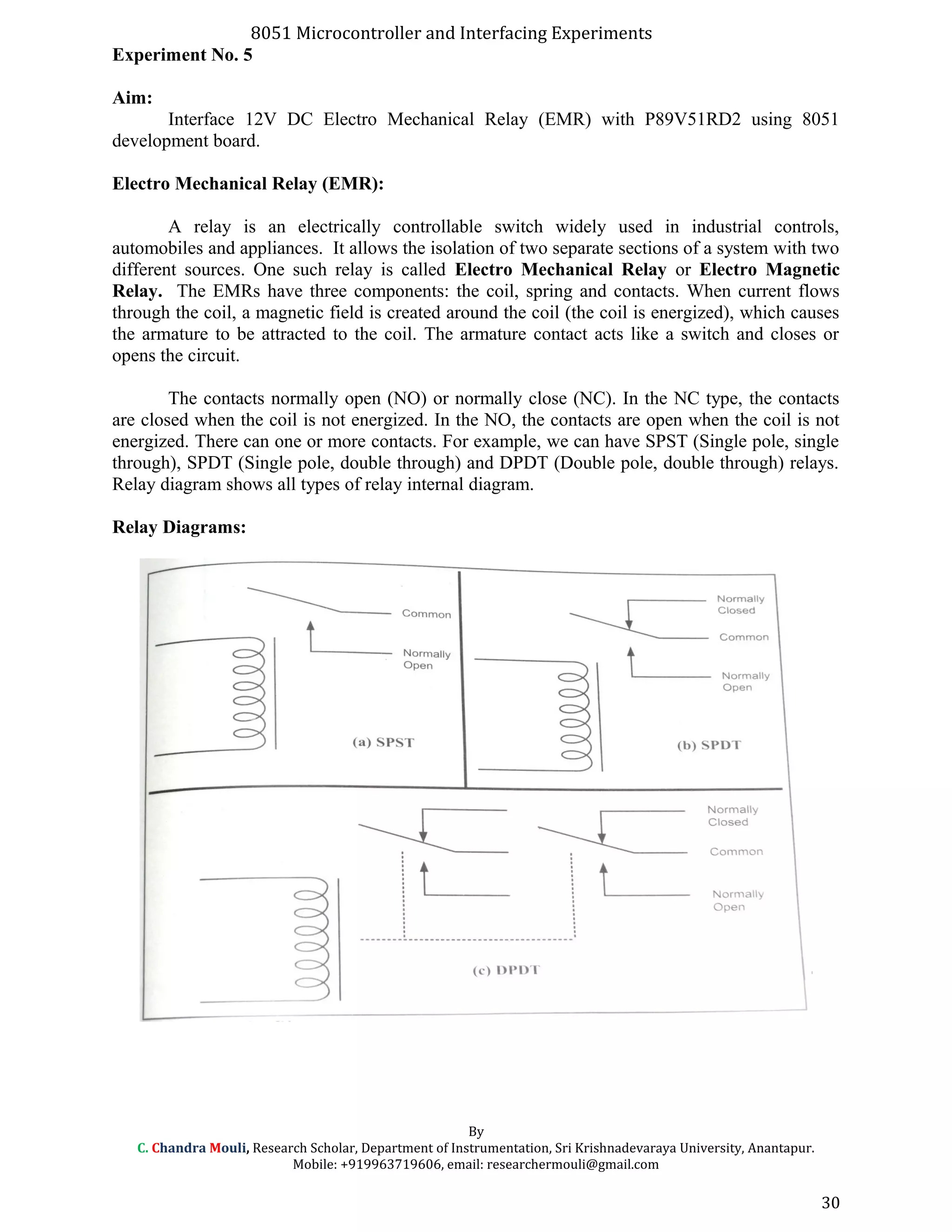 8051 Microcontroller and Interfacing Experiments
Experiment No. 5
Aim:
Interface 12V DC Electro Mechanical Relay (EMR) with P89V51RD2 using 8051
development board.
Electro Mechanical Relay (EMR):
A relay is an electrically controllable switch widely used in industrial controls,
automobiles and appliances. It allows the isolation of two separate sections of a system with two
different sources. One such relay is called Electro Mechanical Relay or Electro Magnetic
Relay. The EMRs have three components: the coil, spring and contacts. When current flows
through the coil, a magnetic field is created around the coil (the coil is energized), which causes
the armature to be attracted to the coil. The armature contact acts like a switch and closes or
opens the circuit.
The contacts normally open (NO) or normally close (NC). In the NC type, the contacts
are closed when the coil is not energized. In the NO, the contacts are open when the coil is not
energized. There can one or more contacts. For example, we can have SPST (Single pole, single
through), SPDT (Single pole, double through) and DPDT (Double pole, double through) relays.
Relay diagram shows all types of relay internal diagram.
Relay Diagrams:
By
C. Chandra Mouli, Research Scholar, Department of Instrumentation, Sri Krishnadevaraya University, Anantapur.
Mobile: +919963719606, email: researchermouli@gmail.com
30
 