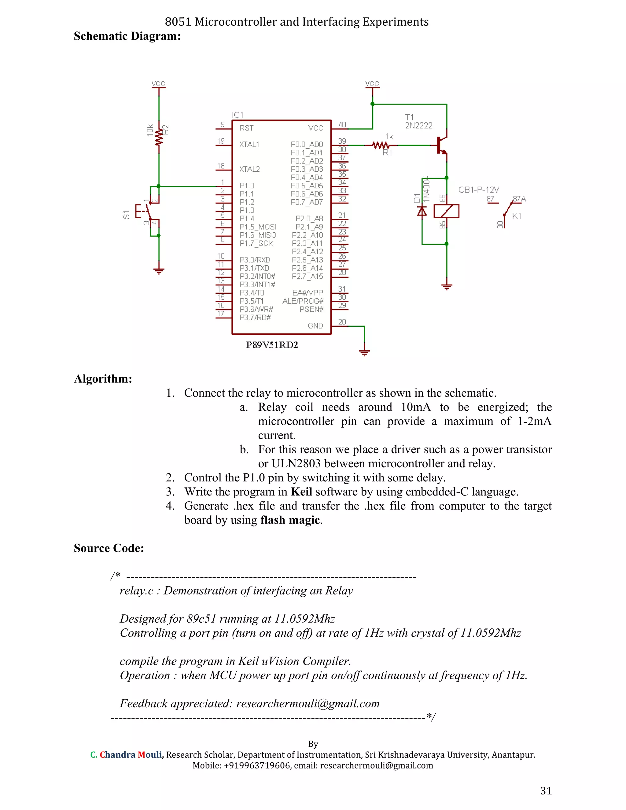 8051 Microcontroller and Interfacing Experiments
Schematic Diagram:
Algorithm:
1. Connect the relay to microcontroller as shown in the schematic.
a. Relay coil needs around 10mA to be energized; the
microcontroller pin can provide a maximum of 1-2mA
current.
b. For this reason we place a driver such as a power transistor
or ULN2803 between microcontroller and relay.
2. Control the P1.0 pin by switching it with some delay.
3. Write the program in Keil software by using embedded-C language.
4. Generate .hex file and transfer the .hex file from computer to the target
board by using flash magic.
Source Code:
/* -----------------------------------------------------------------------
relay.c : Demonstration of interfacing an Relay
Designed for 89c51 running at 11.0592Mhz
Controlling a port pin (turn on and off) at rate of 1Hz with crystal of 11.0592Mhz
compile the program in Keil uVision Compiler.
Operation : when MCU power up port pin on/off continuously at frequency of 1Hz.
Feedback appreciated: researchermouli@gmail.com
-----------------------------------------------------------------------------*/
By
C. Chandra Mouli, Research Scholar, Department of Instrumentation, Sri Krishnadevaraya University, Anantapur.
Mobile: +919963719606, email: researchermouli@gmail.com
31
 