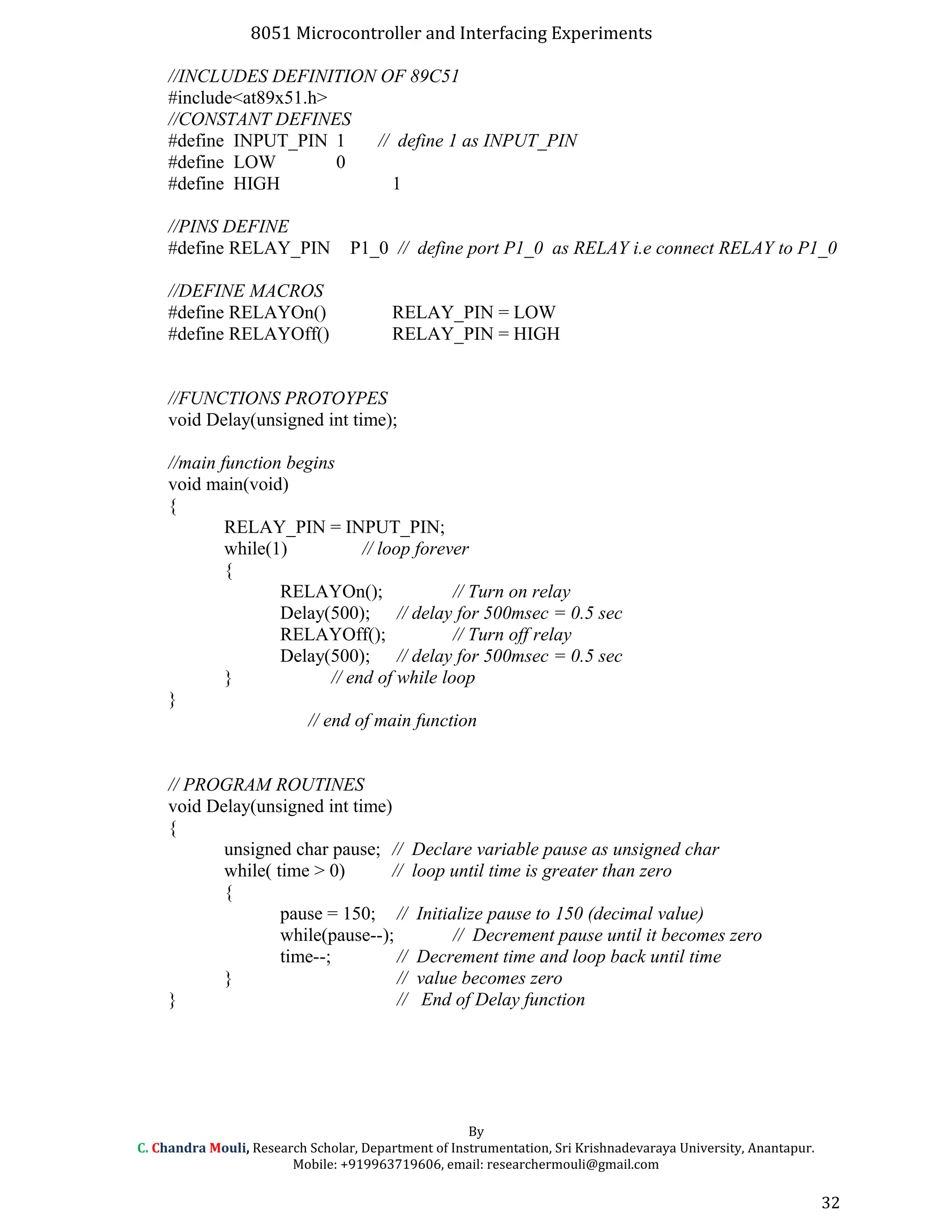 8051 Microcontroller and Interfacing Experiments
//INCLUDES DEFINITION OF 89C51
#include<at89x51.h>
//CONSTANT DEFINES
#define INPUT_PIN 1 // define 1 as INPUT_PIN
#define LOW 0
#define HIGH 1
//PINS DEFINE
#define RELAY_PIN P1_0 // define port P1_0 as RELAY i.e connect RELAY to P1_0
//DEFINE MACROS
#define RELAYOn() RELAY_PIN = LOW
#define RELAYOff() RELAY_PIN = HIGH
//FUNCTIONS PROTOYPES
void Delay(unsigned int time);
//main function begins
void main(void)
{
RELAY_PIN = INPUT_PIN;
while(1) // loop forever
{
RELAYOn(); // Turn on relay
Delay(500); // delay for 500msec = 0.5 sec
RELAYOff(); // Turn off relay
Delay(500); // delay for 500msec = 0.5 sec
} // end of while loop
}
// end of main function
// PROGRAM ROUTINES
void Delay(unsigned int time)
{
unsigned char pause; // Declare variable pause as unsigned char
while( time > 0) // loop until time is greater than zero
{
pause = 150; // Initialize pause to 150 (decimal value)
while(pause--); // Decrement pause until it becomes zero
time--; // Decrement time and loop back until time
} // value becomes zero
} // End of Delay function
By
C. Chandra Mouli, Research Scholar, Department of Instrumentation, Sri Krishnadevaraya University, Anantapur.
Mobile: +919963719606, email: researchermouli@gmail.com
32
 