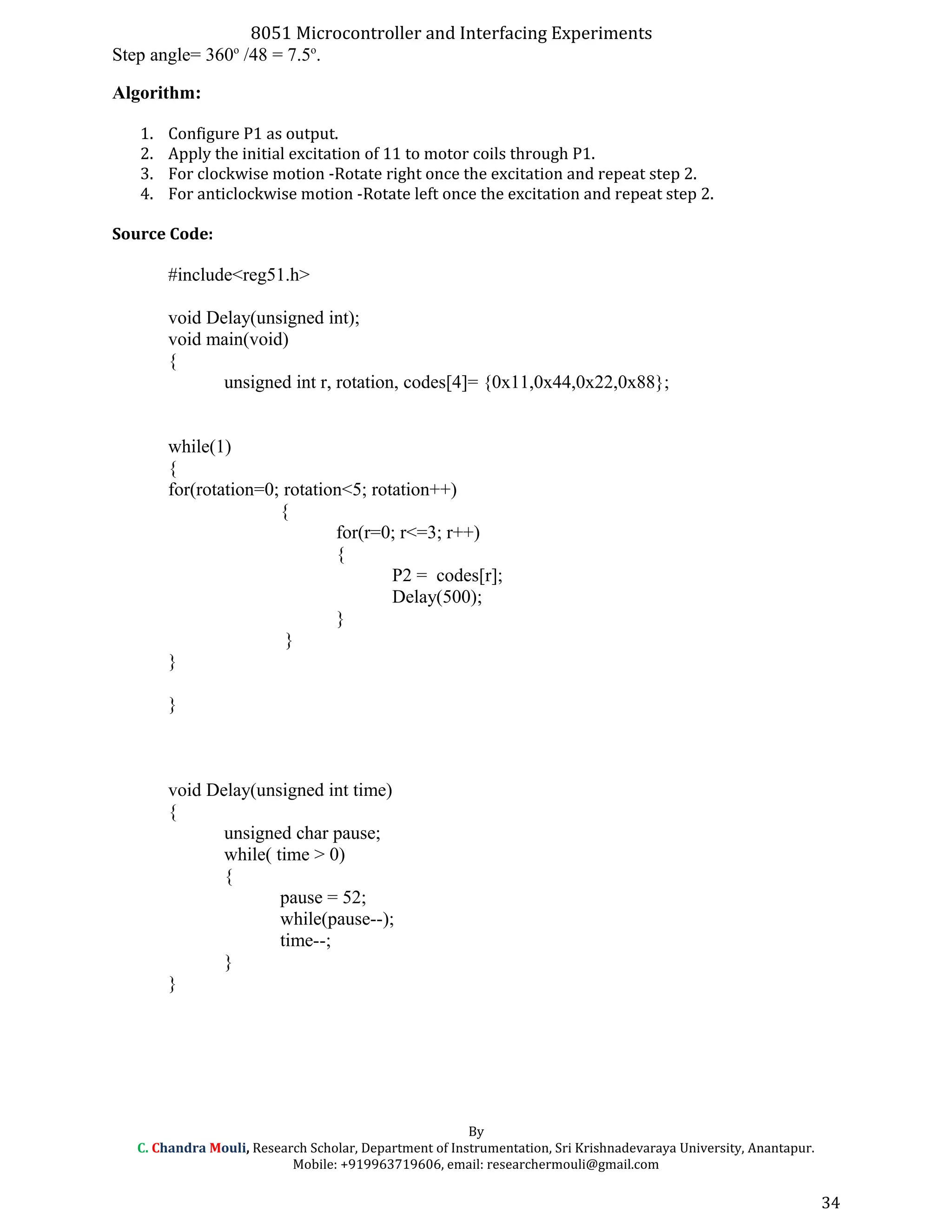 8051 Microcontroller and Interfacing Experiments
Step angle= 360o
/48 = 7.5o
.
Algorithm:
1. Configure P1 as output.
2. Apply the initial excitation of 11 to motor coils through P1.
3. For clockwise motion -Rotate right once the excitation and repeat step 2.
4. For anticlockwise motion -Rotate left once the excitation and repeat step 2.
Source Code:
#include<reg51.h>
void Delay(unsigned int);
void main(void)
{
unsigned int r, rotation, codes[4]= {0x11,0x44,0x22,0x88};
while(1)
{
for(rotation=0; rotation<5; rotation++)
{
for(r=0; r<=3; r++)
{
P2 = codes[r];
Delay(500);
}
}
}
}
void Delay(unsigned int time)
{
unsigned char pause;
while( time > 0)
{
pause = 52;
while(pause--);
time--;
}
}
By
C. Chandra Mouli, Research Scholar, Department of Instrumentation, Sri Krishnadevaraya University, Anantapur.
Mobile: +919963719606, email: researchermouli@gmail.com
34
 