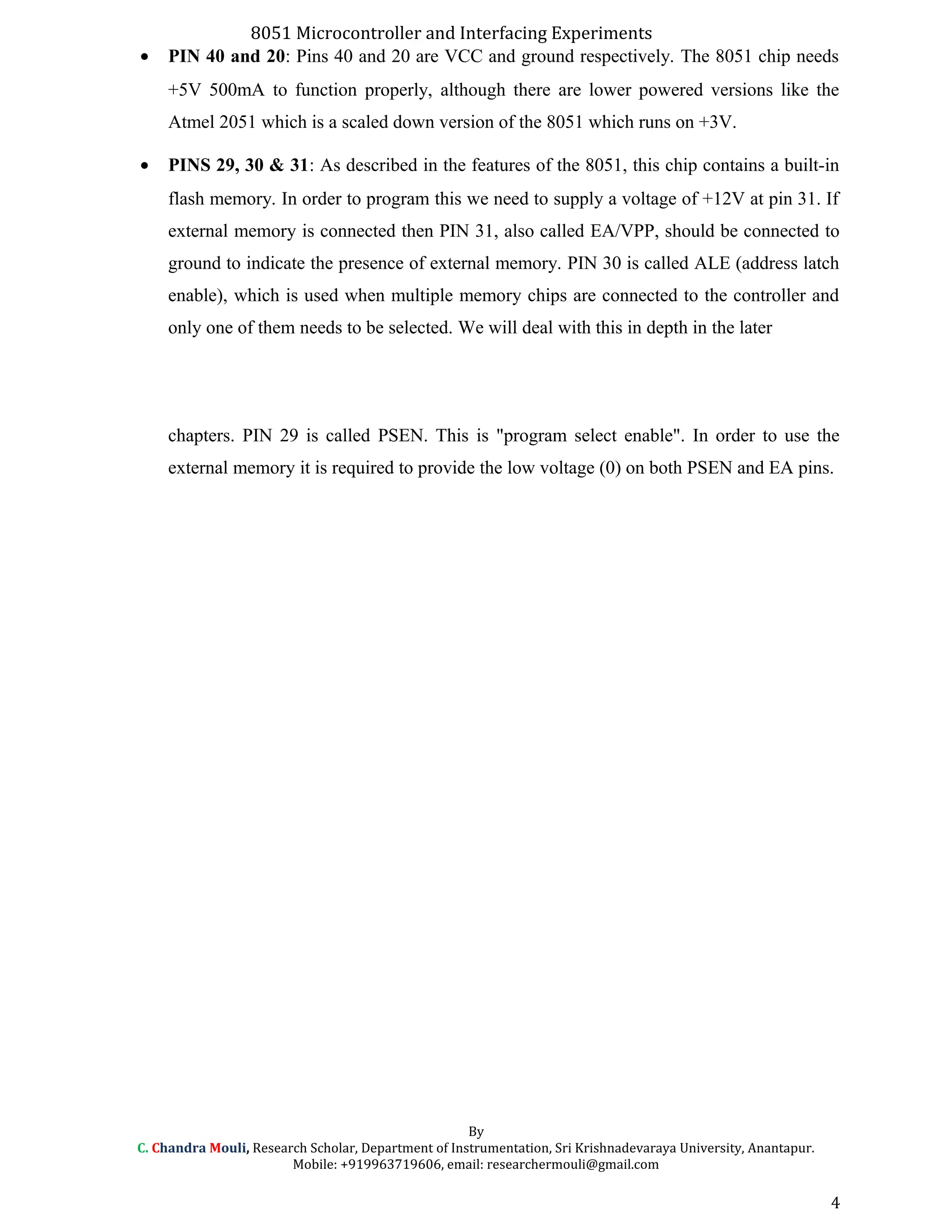8051 Microcontroller and Interfacing Experiments
• PIN 40 and 20: Pins 40 and 20 are VCC and ground respectively. The 8051 chip needs
+5V 500mA to function properly, although there are lower powered versions like the
Atmel 2051 which is a scaled down version of the 8051 which runs on +3V.
• PINS 29, 30 & 31: As described in the features of the 8051, this chip contains a built-in
flash memory. In order to program this we need to supply a voltage of +12V at pin 31. If
external memory is connected then PIN 31, also called EA/VPP, should be connected to
ground to indicate the presence of external memory. PIN 30 is called ALE (address latch
enable), which is used when multiple memory chips are connected to the controller and
only one of them needs to be selected. We will deal with this in depth in the later
chapters. PIN 29 is called PSEN. This is "program select enable". In order to use the
external memory it is required to provide the low voltage (0) on both PSEN and EA pins.
By
C. Chandra Mouli, Research Scholar, Department of Instrumentation, Sri Krishnadevaraya University, Anantapur.
Mobile: +919963719606, email: researchermouli@gmail.com
4
 