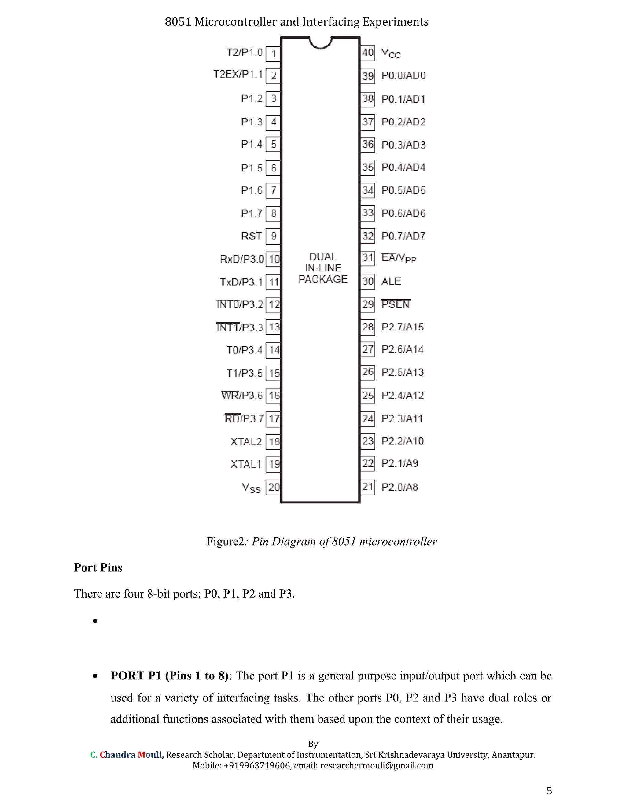 8051 Microcontroller and Interfacing Experiments
Figure2: Pin Diagram of 8051 microcontroller
Port Pins
There are four 8-bit ports: P0, P1, P2 and P3.
•
• PORT P1 (Pins 1 to 8): The port P1 is a general purpose input/output port which can be
used for a variety of interfacing tasks. The other ports P0, P2 and P3 have dual roles or
additional functions associated with them based upon the context of their usage.
By
C. Chandra Mouli, Research Scholar, Department of Instrumentation, Sri Krishnadevaraya University, Anantapur.
Mobile: +919963719606, email: researchermouli@gmail.com
5
 