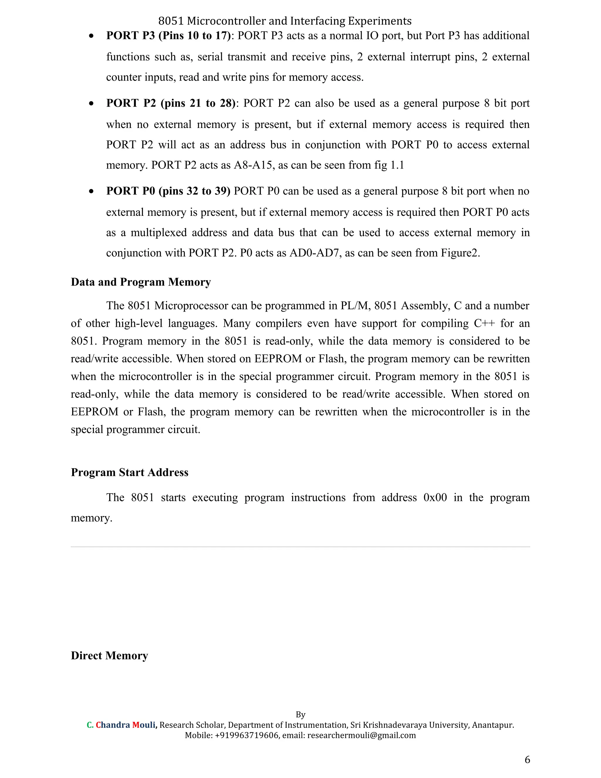 8051 Microcontroller and Interfacing Experiments
• PORT P3 (Pins 10 to 17): PORT P3 acts as a normal IO port, but Port P3 has additional
functions such as, serial transmit and receive pins, 2 external interrupt pins, 2 external
counter inputs, read and write pins for memory access.
• PORT P2 (pins 21 to 28): PORT P2 can also be used as a general purpose 8 bit port
when no external memory is present, but if external memory access is required then
PORT P2 will act as an address bus in conjunction with PORT P0 to access external
memory. PORT P2 acts as A8-A15, as can be seen from fig 1.1
• PORT P0 (pins 32 to 39) PORT P0 can be used as a general purpose 8 bit port when no
external memory is present, but if external memory access is required then PORT P0 acts
as a multiplexed address and data bus that can be used to access external memory in
conjunction with PORT P2. P0 acts as AD0-AD7, as can be seen from Figure2.
Data and Program Memory
The 8051 Microprocessor can be programmed in PL/M, 8051 Assembly, C and a number
of other high-level languages. Many compilers even have support for compiling C++ for an
8051. Program memory in the 8051 is read-only, while the data memory is considered to be
read/write accessible. When stored on EEPROM or Flash, the program memory can be rewritten
when the microcontroller is in the special programmer circuit. Program memory in the 8051 is
read-only, while the data memory is considered to be read/write accessible. When stored on
EEPROM or Flash, the program memory can be rewritten when the microcontroller is in the
special programmer circuit.
Program Start Address
The 8051 starts executing program instructions from address 0x00 in the program
memory.
Direct Memory
By
C. Chandra Mouli, Research Scholar, Department of Instrumentation, Sri Krishnadevaraya University, Anantapur.
Mobile: +919963719606, email: researchermouli@gmail.com
6
 