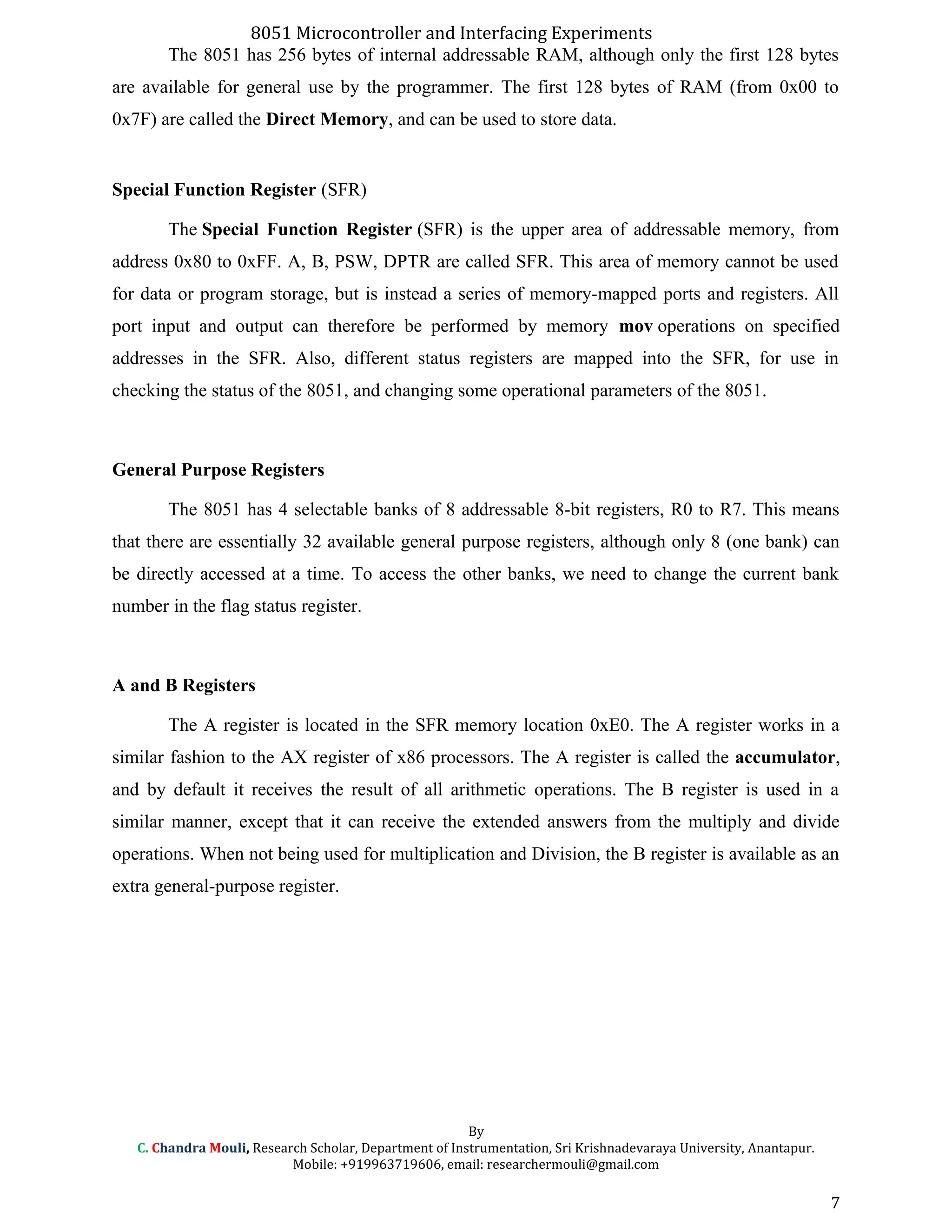 8051 Microcontroller and Interfacing Experiments
The 8051 has 256 bytes of internal addressable RAM, although only the first 128 bytes
are available for general use by the programmer. The first 128 bytes of RAM (from 0x00 to
0x7F) are called the Direct Memory, and can be used to store data.
Special Function Register (SFR)
The Special Function Register (SFR) is the upper area of addressable memory, from
address 0x80 to 0xFF. A, B, PSW, DPTR are called SFR. This area of memory cannot be used
for data or program storage, but is instead a series of memory-mapped ports and registers. All
port input and output can therefore be performed by memory mov operations on specified
addresses in the SFR. Also, different status registers are mapped into the SFR, for use in
checking the status of the 8051, and changing some operational parameters of the 8051.
General Purpose Registers
The 8051 has 4 selectable banks of 8 addressable 8-bit registers, R0 to R7. This means
that there are essentially 32 available general purpose registers, although only 8 (one bank) can
be directly accessed at a time. To access the other banks, we need to change the current bank
number in the flag status register.
A and B Registers
The A register is located in the SFR memory location 0xE0. The A register works in a
similar fashion to the AX register of x86 processors. The A register is called the accumulator,
and by default it receives the result of all arithmetic operations. The B register is used in a
similar manner, except that it can receive the extended answers from the multiply and divide
operations. When not being used for multiplication and Division, the B register is available as an
extra general-purpose register.
By
C. Chandra Mouli, Research Scholar, Department of Instrumentation, Sri Krishnadevaraya University, Anantapur.
Mobile: +919963719606, email: researchermouli@gmail.com
7
 