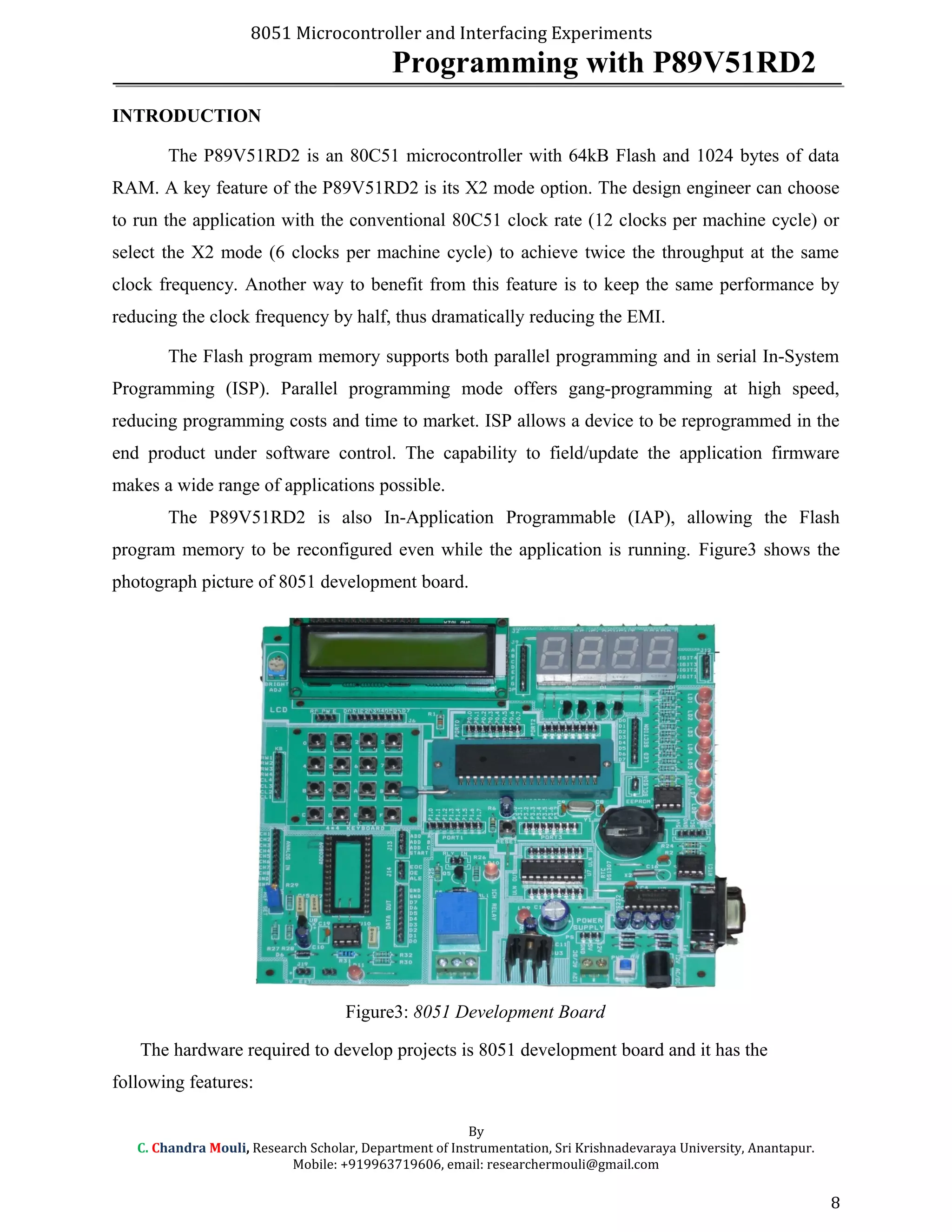 8051 Microcontroller and Interfacing Experiments
Programming with P89V51RD2
INTRODUCTION
The P89V51RD2 is an 80C51 microcontroller with 64kB Flash and 1024 bytes of data
RAM. A key feature of the P89V51RD2 is its X2 mode option. The design engineer can choose
to run the application with the conventional 80C51 clock rate (12 clocks per machine cycle) or
select the X2 mode (6 clocks per machine cycle) to achieve twice the throughput at the same
clock frequency. Another way to benefit from this feature is to keep the same performance by
reducing the clock frequency by half, thus dramatically reducing the EMI.
The Flash program memory supports both parallel programming and in serial In-System
Programming (ISP). Parallel programming mode offers gang-programming at high speed,
reducing programming costs and time to market. ISP allows a device to be reprogrammed in the
end product under software control. The capability to field/update the application firmware
makes a wide range of applications possible.
The P89V51RD2 is also In-Application Programmable (IAP), allowing the Flash
program memory to be reconfigured even while the application is running. Figure3 shows the
photograph picture of 8051 development board.
Figure3: 8051 Development Board
The hardware required to develop projects is 8051 development board and it has the
following features:
By
C. Chandra Mouli, Research Scholar, Department of Instrumentation, Sri Krishnadevaraya University, Anantapur.
Mobile: +919963719606, email: researchermouli@gmail.com
8
 