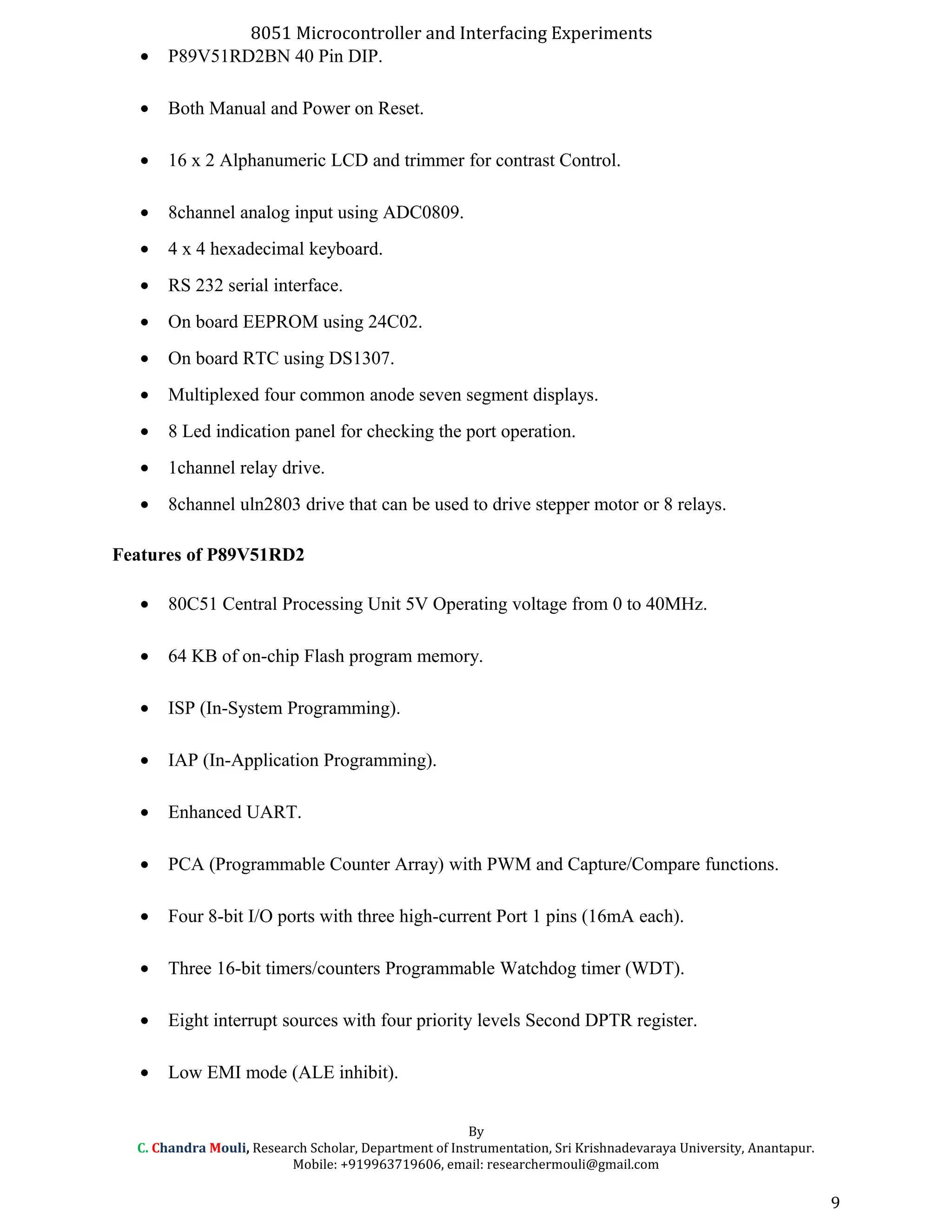 8051 Microcontroller and Interfacing Experiments
• P89V51RD2BN 40 Pin DIP.
• Both Manual and Power on Reset.
• 16 x 2 Alphanumeric LCD and trimmer for contrast Control.
• 8channel analog input using ADC0809.
• 4 x 4 hexadecimal keyboard.
• RS 232 serial interface.
• On board EEPROM using 24C02.
• On board RTC using DS1307.
• Multiplexed four common anode seven segment displays.
• 8 Led indication panel for checking the port operation.
• 1channel relay drive.
• 8channel uln2803 drive that can be used to drive stepper motor or 8 relays.
Features of P89V51RD2
• 80C51 Central Processing Unit 5V Operating voltage from 0 to 40MHz.
• 64 KB of on-chip Flash program memory.
• ISP (In-System Programming).
• IAP (In-Application Programming).
• Enhanced UART.
• PCA (Programmable Counter Array) with PWM and Capture/Compare functions.
• Four 8-bit I/O ports with three high-current Port 1 pins (16mA each).
• Three 16-bit timers/counters Programmable Watchdog timer (WDT).
• Eight interrupt sources with four priority levels Second DPTR register.
• Low EMI mode (ALE inhibit).
By
C. Chandra Mouli, Research Scholar, Department of Instrumentation, Sri Krishnadevaraya University, Anantapur.
Mobile: +919963719606, email: researchermouli@gmail.com
9
 