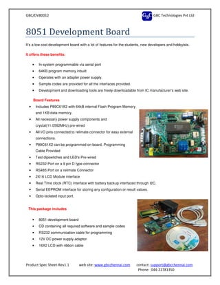 GBC/DV80012
Product Spec Sheet-Rev1.1 web site:
8051 Development Board
It’s a low cost development board with a lot of features for the students, new developers and hobbyists.
It offers these benefits:
• In-system programmable via serial port
• 64KB program memory inbuilt
• Operates with an adapter power
• Sample codes are provided for all the interfaces provided.
• Development and downloading tools are freely downloadable from IC manufacturer’s web site.
Board Features
• Includes P89C61X2 with 64kB internal Flash Program Memory
and 1KB data memory.
• All necessary power supply components and
crystal(11.0592MHz) pre-wired
• All I/O pins connected to relimate connector for easy external
connections.
• P89C61X2 can be programmed on
Cable Provided
• Test dipswitches and LED's Pre
• RS232 Port on a 9 pin D type connector
• RS485 Port on a relimate Connector
• 2X16 LCD Module interface
• Real Time clock (RTC) interface with battery backup interfaced through I2C.
• Serial EEPROM interface for storing any configuration or result values.
• Opto-isolated input port.
This package includes
• 8051 development board
• CD containing all required software and sample codes
• RS232 communication cable for programming
• 12V DC power supply adaptor
• 16X2 LCD with ribbon cable
GBC Technologies Pvt Ltd
web site: www.gbcchennai.com contact: support@gbcchennai.com
Phone: 044-22781350
8051 Development Board
It’s a low cost development board with a lot of features for the students, new developers and hobbyists.
system programmable via serial port
64KB program memory inbuilt
Operates with an adapter power supply.
Sample codes are provided for all the interfaces provided.
Development and downloading tools are freely downloadable from IC manufacturer’s web site.
Includes P89C61X2 with 64kB internal Flash Program Memory
l necessary power supply components and
wired
All I/O pins connected to relimate connector for easy external
P89C61X2 can be programmed on-board, Programming
Test dipswitches and LED's Pre-wired
Port on a 9 pin D type connector
RS485 Port on a relimate Connector
Real Time clock (RTC) interface with battery backup interfaced through I2C.
Serial EEPROM interface for storing any configuration or result values.
CD containing all required software and sample codes
RS232 communication cable for programming
C power supply adaptor
D with ribbon cable
GBC Technologies Pvt Ltd
support@gbcchennai.com
22781350
It’s a low cost development board with a lot of features for the students, new developers and hobbyists.
Development and downloading tools are freely downloadable from IC manufacturer’s web site.
 