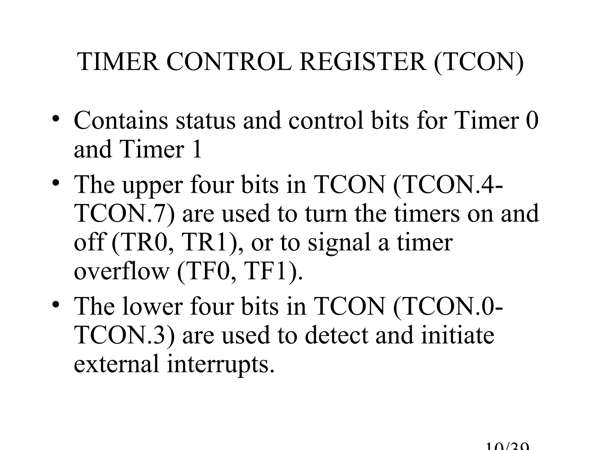 TIMER CONTROL REGISTER (TCON)

• Contains status and control bits for Timer 0
  and Timer 1
• The upper four bits in TCON (TCON.4-
  TCON.7) are used to turn the timers on and
  off (TR0, TR1), or to signal a timer
  overflow (TF0, TF1).
• The lower four bits in TCON (TCON.0-
  TCON.3) are used to detect and initiate
  external interrupts.
 