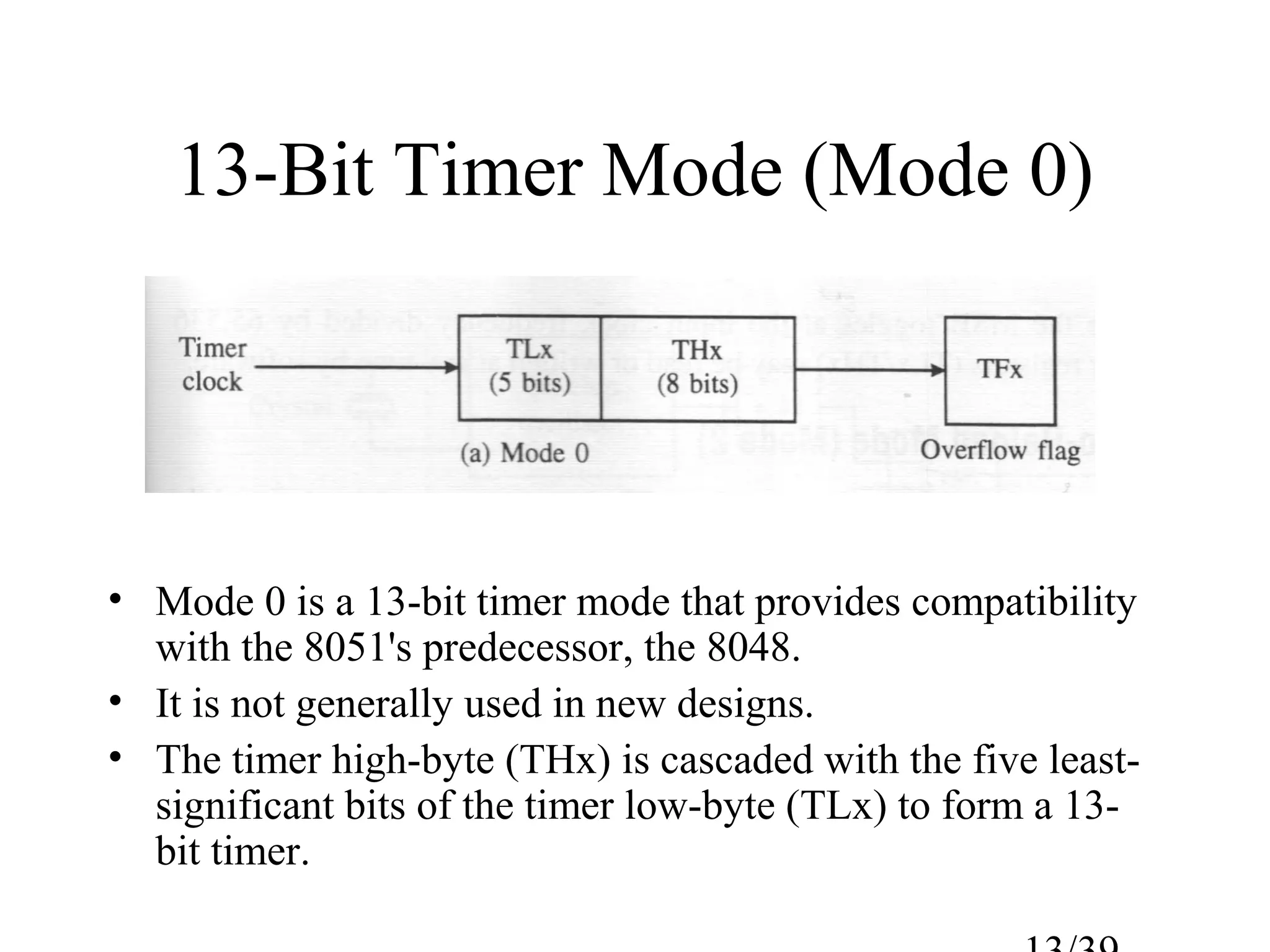 13-Bit Timer Mode (Mode 0)




• Mode 0 is a 13-bit timer mode that provides compatibility
  with the 8051's predecessor, the 8048.
• It is not generally used in new designs.
• The timer high-byte (THx) is cascaded with the five least-
  significant bits of the timer low-byte (TLx) to form a 13-
  bit timer.
 