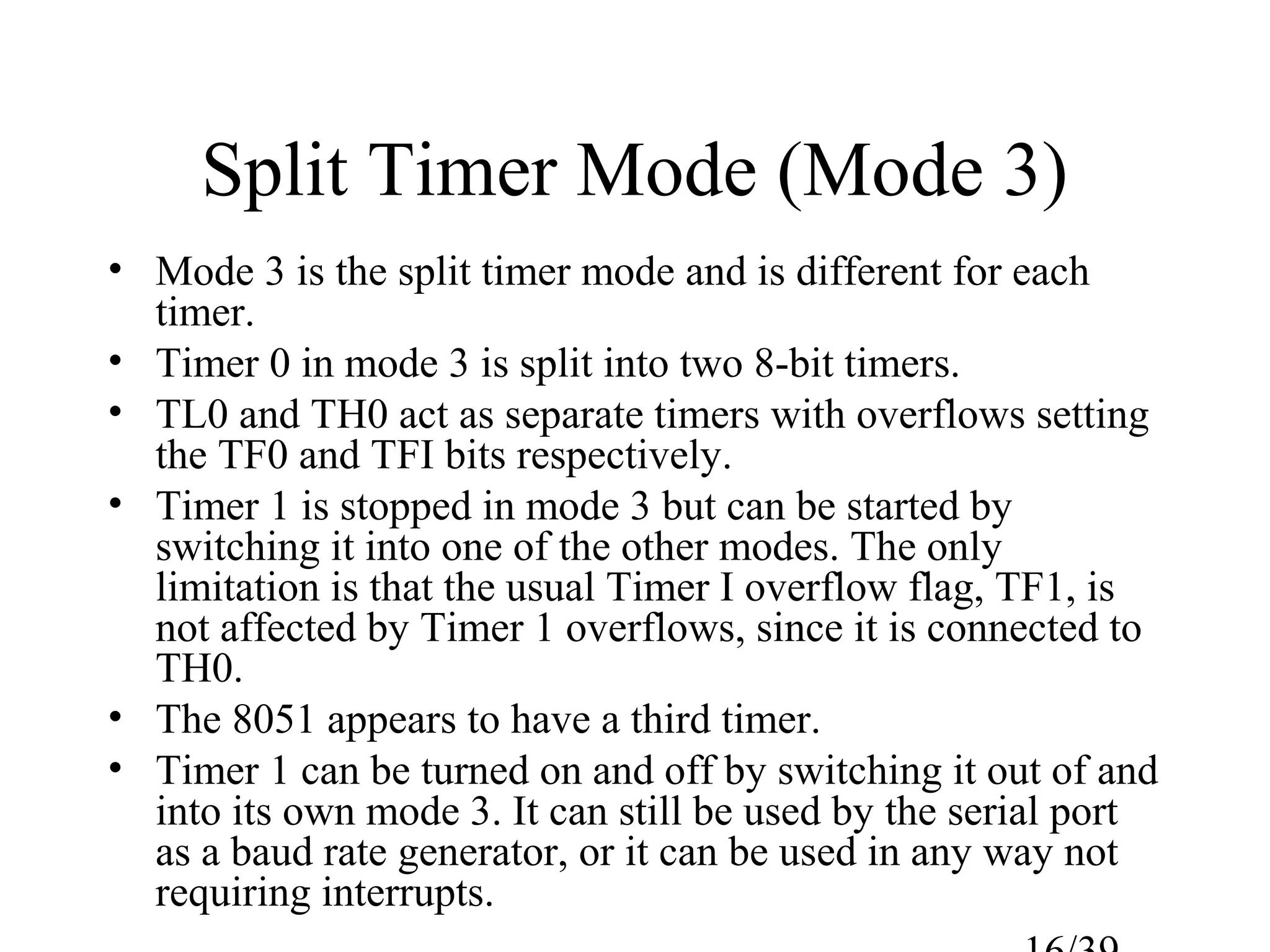 Split Timer Mode (Mode 3)
• Mode 3 is the split timer mode and is different for each
  timer.
• Timer 0 in mode 3 is split into two 8-bit timers.
• TL0 and TH0 act as separate timers with overflows setting
  the TF0 and TFI bits respectively.
• Timer 1 is stopped in mode 3 but can be started by
  switching it into one of the other modes. The only
  limitation is that the usual Timer I overflow flag, TF1, is
  not affected by Timer 1 overflows, since it is connected to
  TH0.
• The 8051 appears to have a third timer.
• Timer 1 can be turned on and off by switching it out of and
  into its own mode 3. It can still be used by the serial port
  as a baud rate generator, or it can be used in any way not
  requiring interrupts.
 