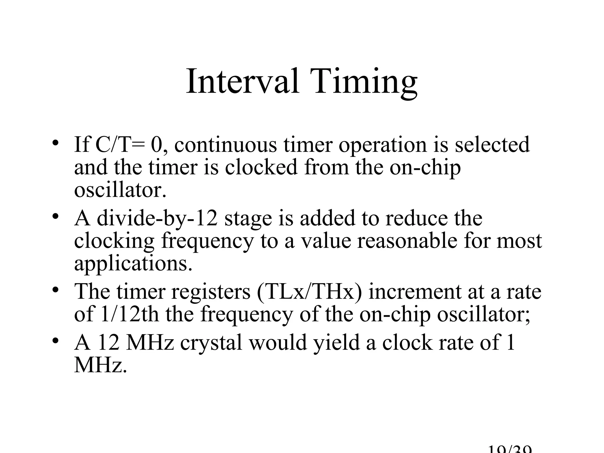 Interval Timing
• If C/T= 0, continuous timer operation is selected
  and the timer is clocked from the on-chip
  oscillator.
• A divide-by-12 stage is added to reduce the
  clocking frequency to a value reasonable for most
  applications.
• The timer registers (TLx/THx) increment at a rate
  of 1/12th the frequency of the on-chip oscillator;
• A 12 MHz crystal would yield a clock rate of 1
  MHz.
 