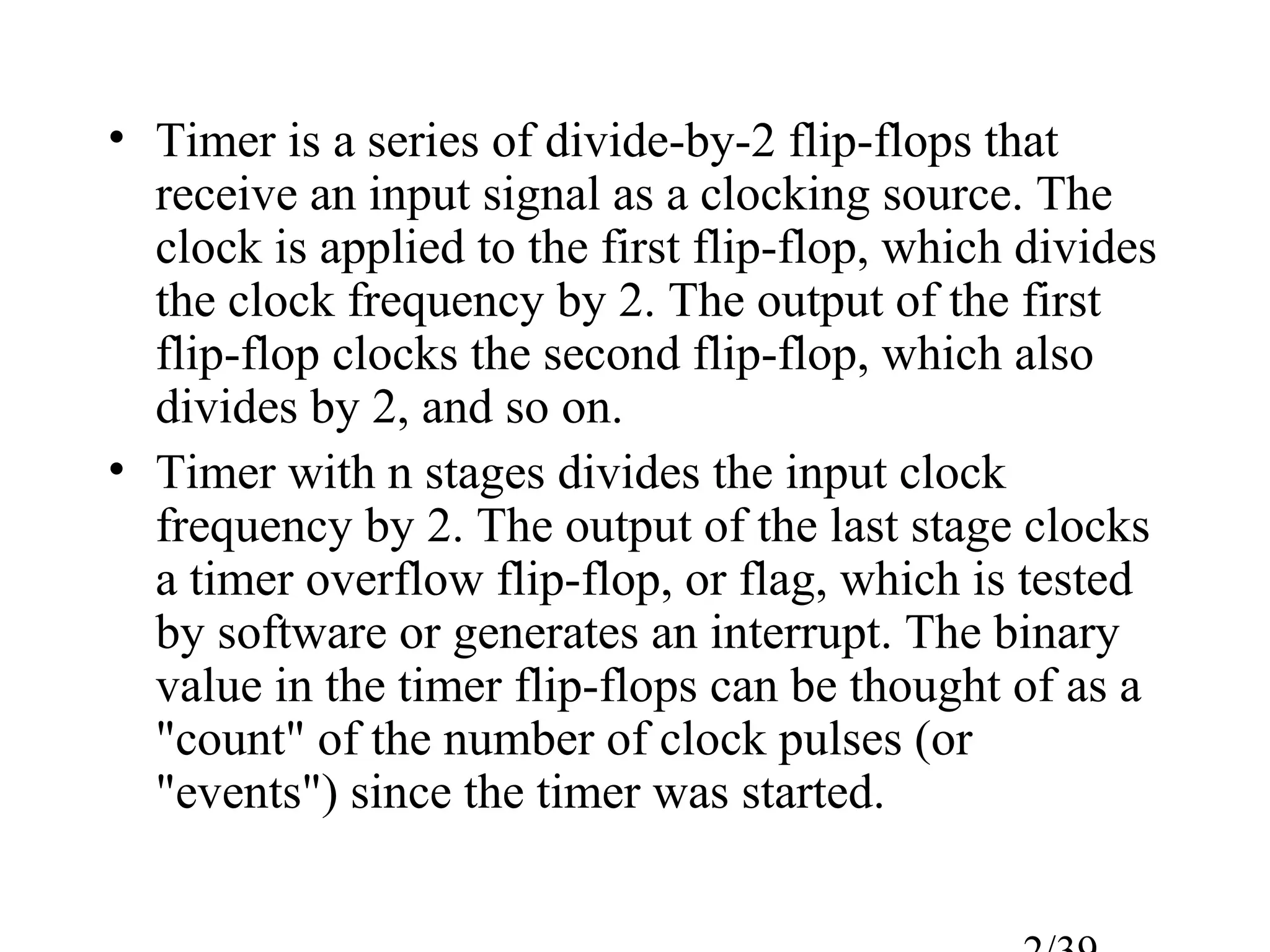 • Timer is a series of divide-by-2 flip-flops that
  receive an input signal as a clocking source. The
  clock is applied to the first flip-flop, which divides
  the clock frequency by 2. The output of the first
  flip-flop clocks the second flip-flop, which also
  divides by 2, and so on.
• Timer with n stages divides the input clock
  frequency by 2. The output of the last stage clocks
  a timer overflow flip-flop, or flag, which is tested
  by software or generates an interrupt. The binary
  value in the timer flip-flops can be thought of as a
  "count" of the number of clock pulses (or
  "events") since the timer was started.
 