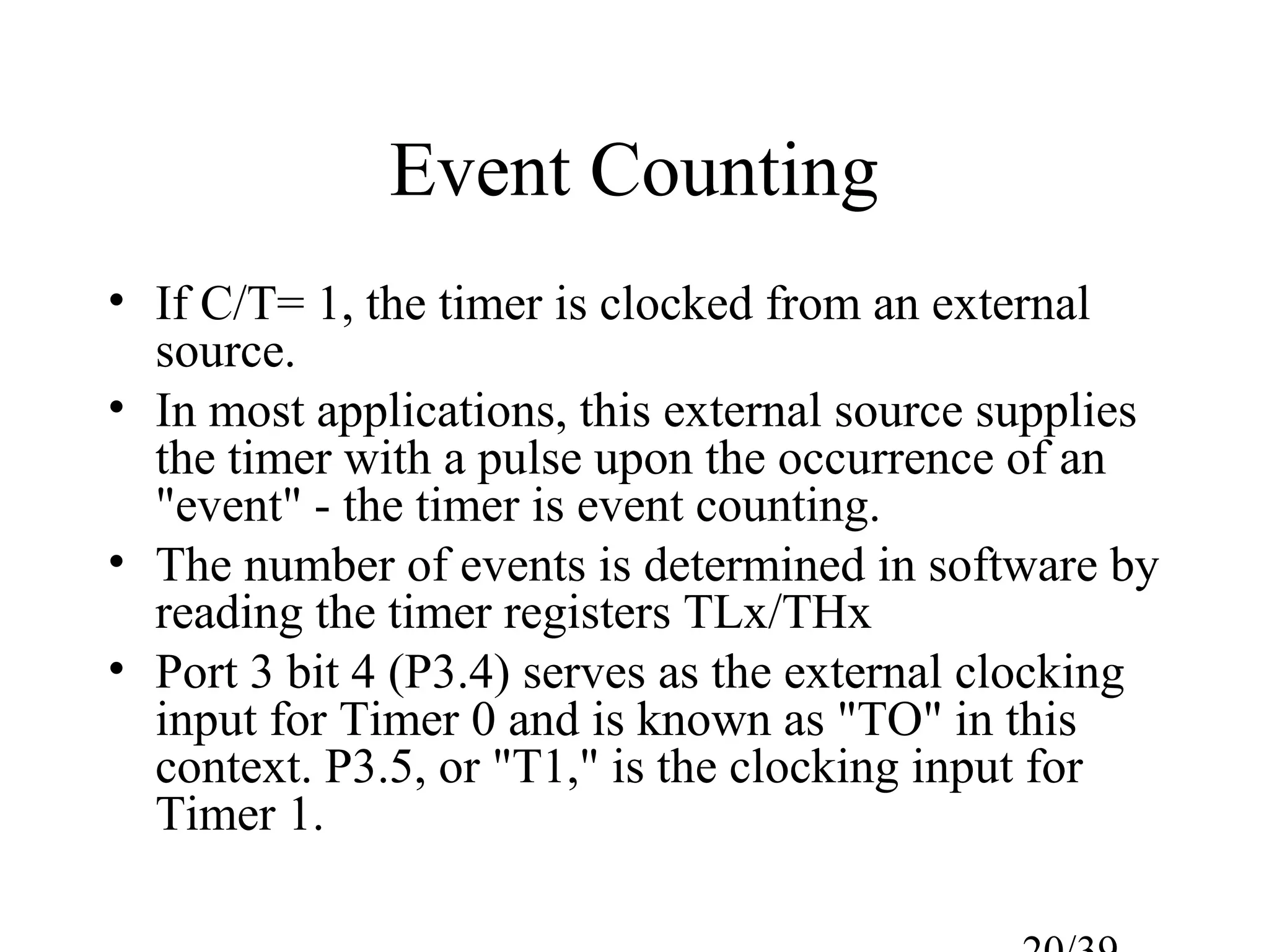 Event Counting
• If C/T= 1, the timer is clocked from an external
  source.
• In most applications, this external source supplies
  the timer with a pulse upon the occurrence of an
  "event" - the timer is event counting.
• The number of events is determined in software by
  reading the timer registers TLx/THx
• Port 3 bit 4 (P3.4) serves as the external clocking
  input for Timer 0 and is known as "TO" in this
  context. P3.5, or "T1," is the clocking input for
  Timer 1.
 