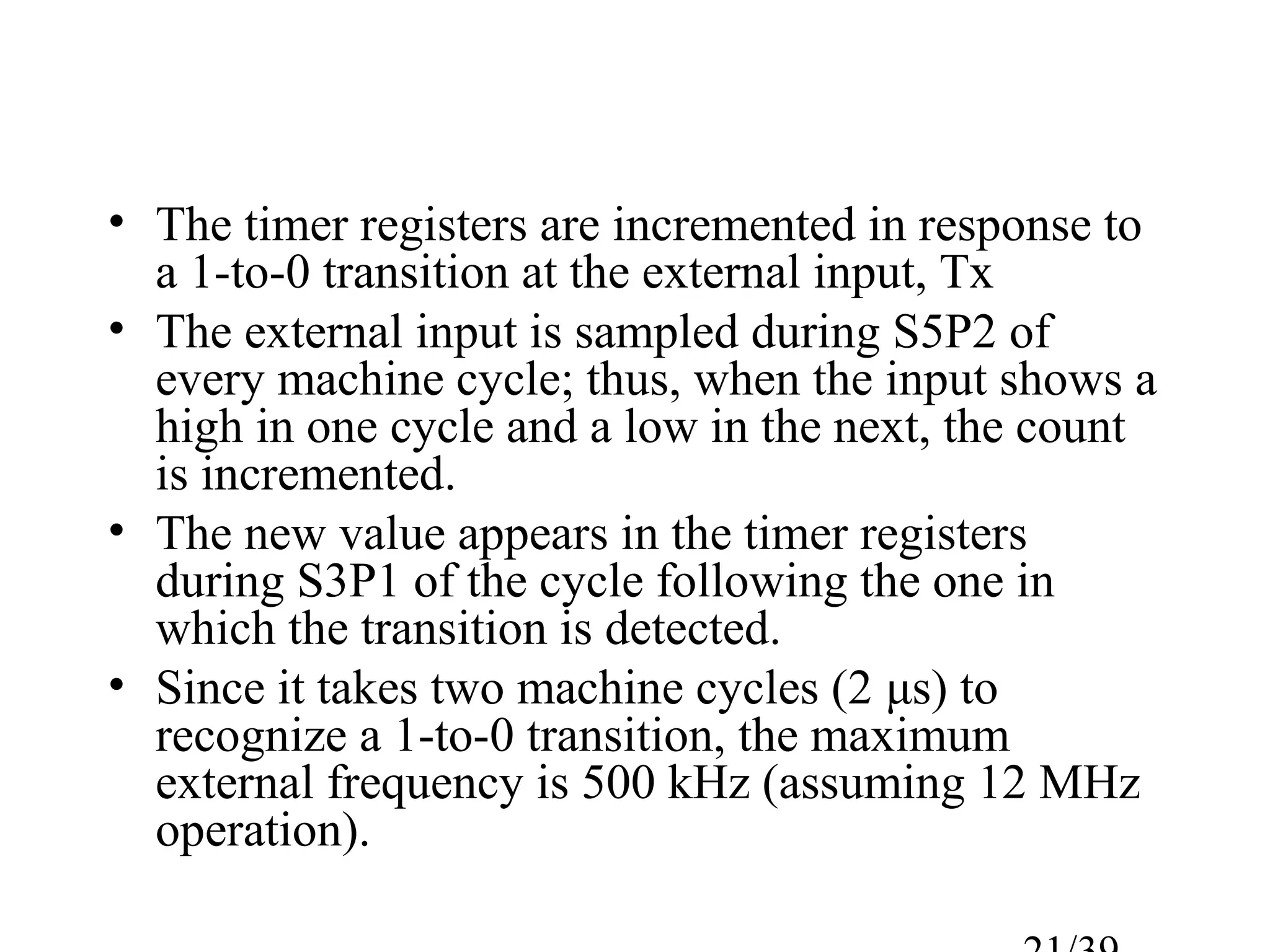 • The timer registers are incremented in response to
  a 1-to-0 transition at the external input, Tx
• The external input is sampled during S5P2 of
  every machine cycle; thus, when the input shows a
  high in one cycle and a low in the next, the count
  is incremented.
• The new value appears in the timer registers
  during S3P1 of the cycle following the one in
  which the transition is detected.
• Since it takes two machine cycles (2 μs) to
  recognize a 1-to-0 transition, the maximum
  external frequency is 500 kHz (assuming 12 MHz
  operation).
 
