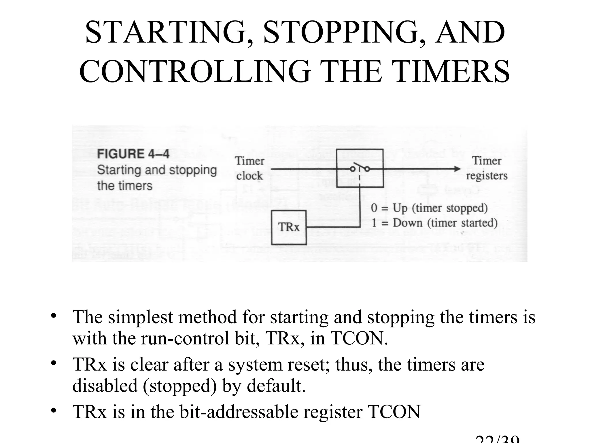 STARTING, STOPPING, AND
   CONTROLLING THE TIMERS




• The simplest method for starting and stopping the timers is
  with the run-control bit, TRx, in TCON.
• TRx is clear after a system reset; thus, the timers are
  disabled (stopped) by default.
• TRx is in the bit-addressable register TCON
 