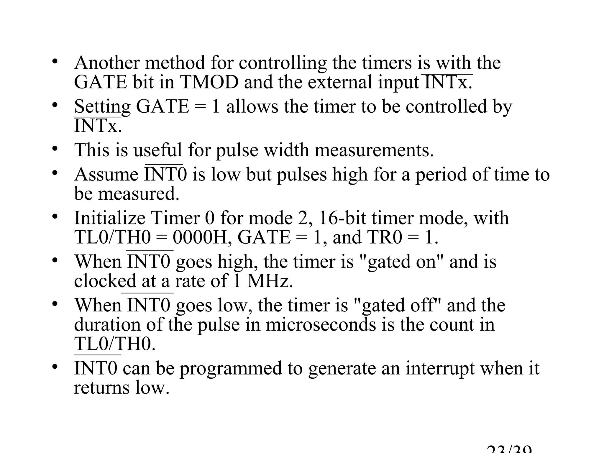 • Another method for controlling the timers is with the
  GATE bit in TMOD and the external input INTx.
• Setting GATE = 1 allows the timer to be controlled by
  INTx.
• This is useful for pulse width measurements.
• Assume INT0 is low but pulses high for a period of time to
  be measured.
• Initialize Timer 0 for mode 2, 16-bit timer mode, with
  TL0/TH0 = 0000H, GATE = 1, and TR0 = 1.
• When INT0 goes high, the timer is "gated on" and is
  clocked at a rate of 1 MHz.
• When INT0 goes low, the timer is "gated off" and the
  duration of the pulse in microseconds is the count in
  TL0/TH0.
• INT0 can be programmed to generate an interrupt when it
  returns low.
 
