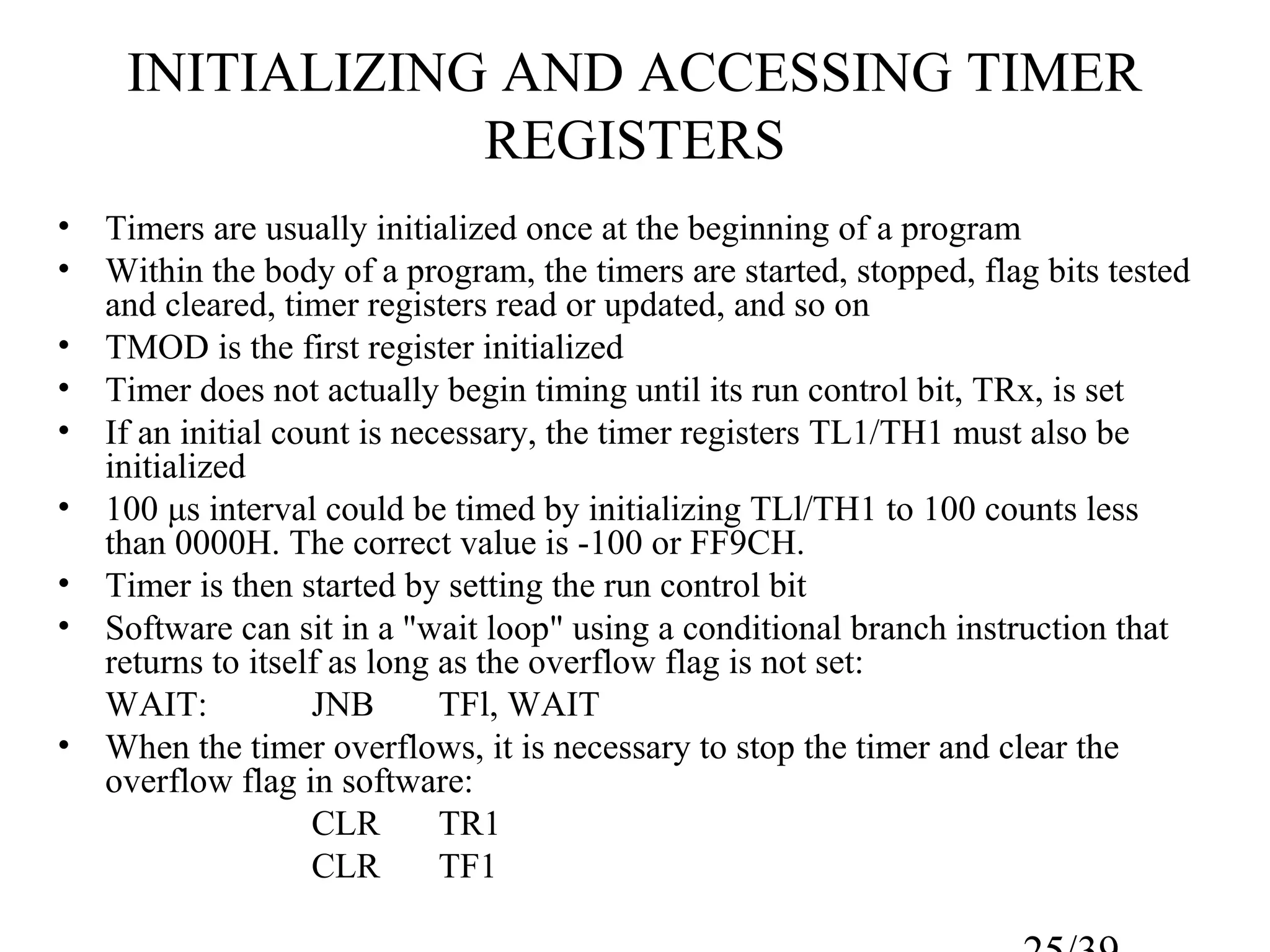 INITIALIZING AND ACCESSING TIMER
                 REGISTERS
•   Timers are usually initialized once at the beginning of a program
•   Within the body of a program, the timers are started, stopped, flag bits tested
    and cleared, timer registers read or updated, and so on
•   TMOD is the first register initialized
•   Timer does not actually begin timing until its run control bit, TRx, is set
•   If an initial count is necessary, the timer registers TL1/TH1 must also be
    initialized
•   100 μs interval could be timed by initializing TLl/TH1 to 100 counts less
    than 0000H. The correct value is -100 or FF9CH.
•   Timer is then started by setting the run control bit
•   Software can sit in a "wait loop" using a conditional branch instruction that
    returns to itself as long as the overflow flag is not set:
    WAIT:           JNB       TFl, WAIT
•   When the timer overflows, it is necessary to stop the timer and clear the
    overflow flag in software:
                    CLR       TR1
                    CLR       TF1
 